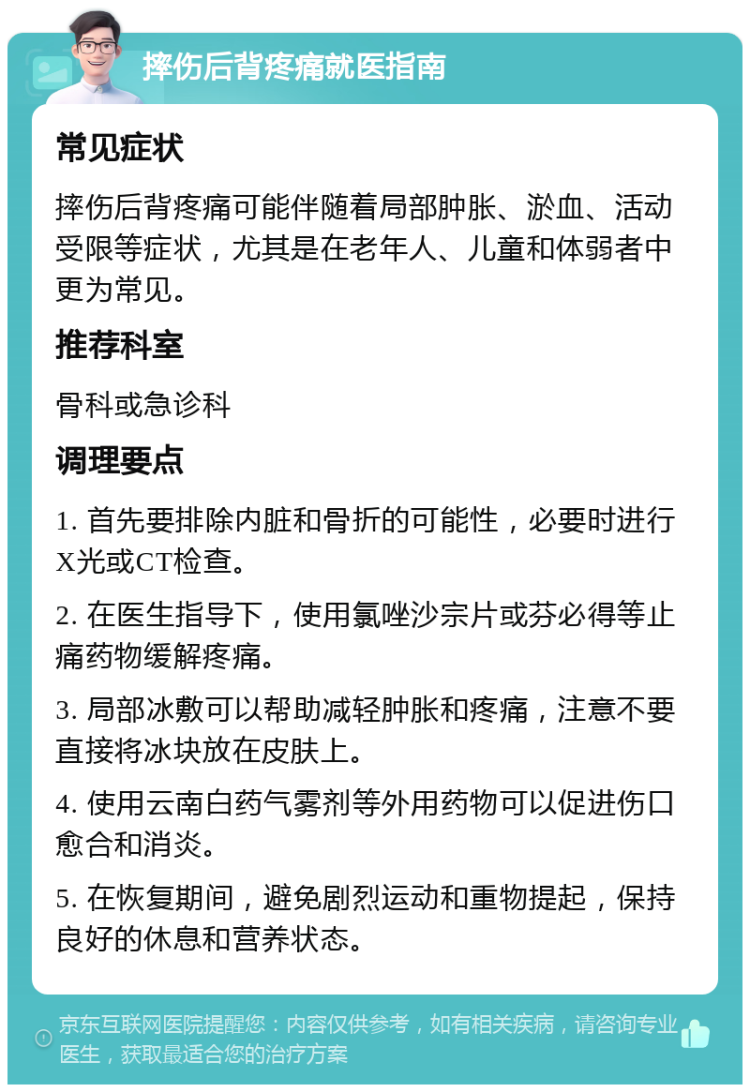 摔伤后背疼痛就医指南 常见症状 摔伤后背疼痛可能伴随着局部肿胀、淤血、活动受限等症状，尤其是在老年人、儿童和体弱者中更为常见。 推荐科室 骨科或急诊科 调理要点 1. 首先要排除内脏和骨折的可能性，必要时进行X光或CT检查。 2. 在医生指导下，使用氯唑沙宗片或芬必得等止痛药物缓解疼痛。 3. 局部冰敷可以帮助减轻肿胀和疼痛，注意不要直接将冰块放在皮肤上。 4. 使用云南白药气雾剂等外用药物可以促进伤口愈合和消炎。 5. 在恢复期间，避免剧烈运动和重物提起，保持良好的休息和营养状态。