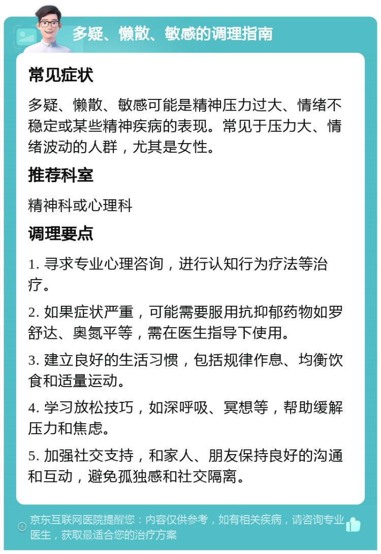 多疑、懒散、敏感的调理指南 常见症状 多疑、懒散、敏感可能是精神压力过大、情绪不稳定或某些精神疾病的表现。常见于压力大、情绪波动的人群，尤其是女性。 推荐科室 精神科或心理科 调理要点 1. 寻求专业心理咨询，进行认知行为疗法等治疗。 2. 如果症状严重，可能需要服用抗抑郁药物如罗舒达、奥氮平等，需在医生指导下使用。 3. 建立良好的生活习惯，包括规律作息、均衡饮食和适量运动。 4. 学习放松技巧，如深呼吸、冥想等，帮助缓解压力和焦虑。 5. 加强社交支持，和家人、朋友保持良好的沟通和互动，避免孤独感和社交隔离。