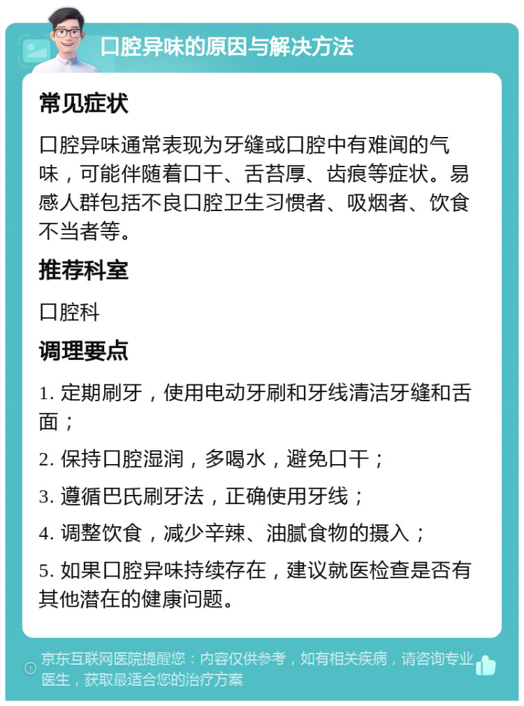 口腔异味的原因与解决方法 常见症状 口腔异味通常表现为牙缝或口腔中有难闻的气味，可能伴随着口干、舌苔厚、齿痕等症状。易感人群包括不良口腔卫生习惯者、吸烟者、饮食不当者等。 推荐科室 口腔科 调理要点 1. 定期刷牙，使用电动牙刷和牙线清洁牙缝和舌面； 2. 保持口腔湿润，多喝水，避免口干； 3. 遵循巴氏刷牙法，正确使用牙线； 4. 调整饮食，减少辛辣、油腻食物的摄入； 5. 如果口腔异味持续存在，建议就医检查是否有其他潜在的健康问题。