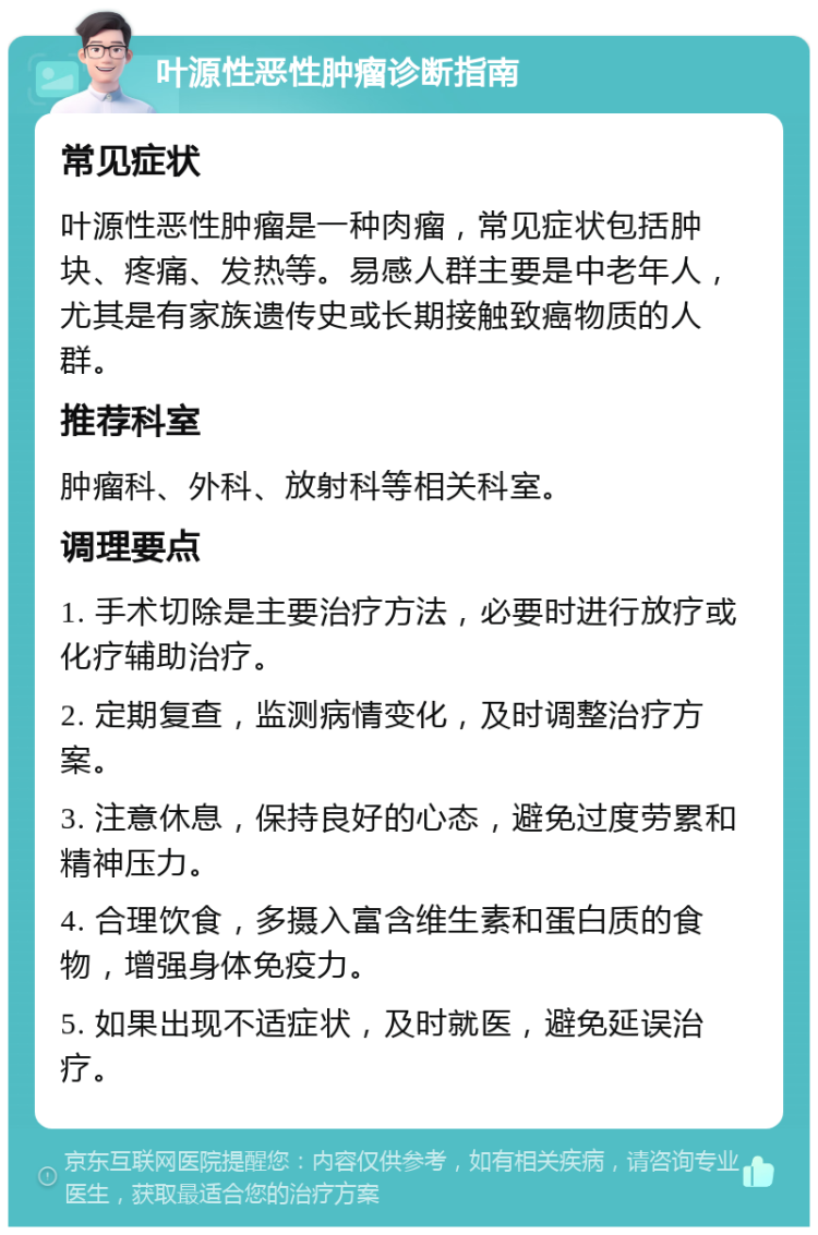 叶源性恶性肿瘤诊断指南 常见症状 叶源性恶性肿瘤是一种肉瘤，常见症状包括肿块、疼痛、发热等。易感人群主要是中老年人，尤其是有家族遗传史或长期接触致癌物质的人群。 推荐科室 肿瘤科、外科、放射科等相关科室。 调理要点 1. 手术切除是主要治疗方法，必要时进行放疗或化疗辅助治疗。 2. 定期复查，监测病情变化，及时调整治疗方案。 3. 注意休息，保持良好的心态，避免过度劳累和精神压力。 4. 合理饮食，多摄入富含维生素和蛋白质的食物，增强身体免疫力。 5. 如果出现不适症状，及时就医，避免延误治疗。