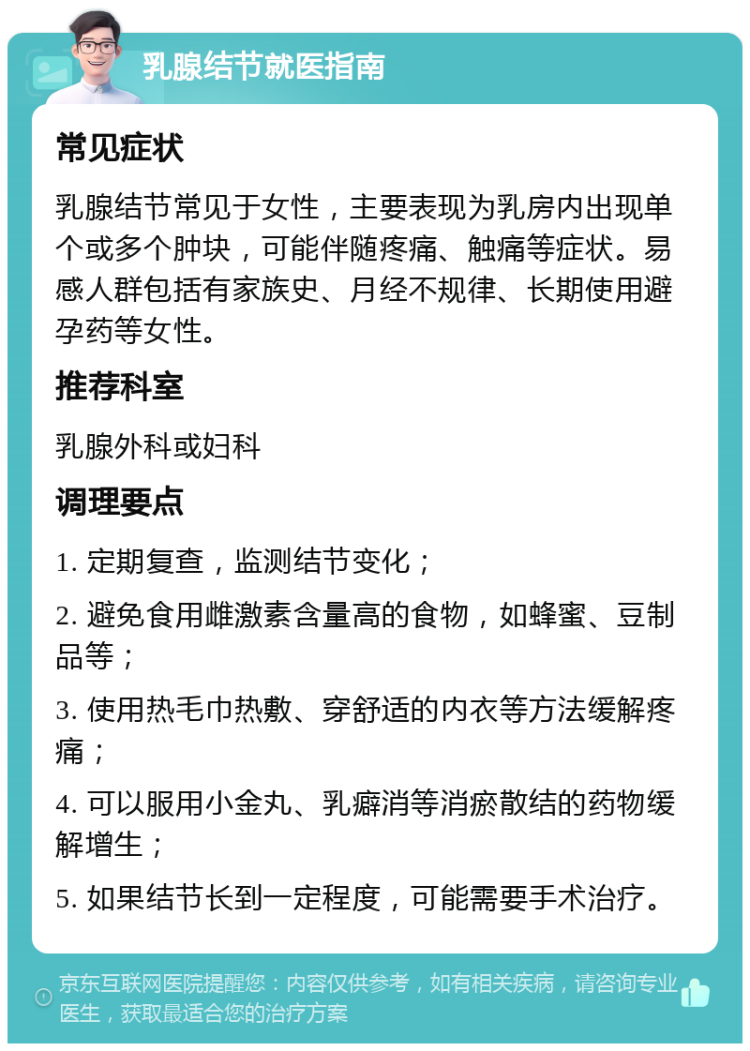 乳腺结节就医指南 常见症状 乳腺结节常见于女性，主要表现为乳房内出现单个或多个肿块，可能伴随疼痛、触痛等症状。易感人群包括有家族史、月经不规律、长期使用避孕药等女性。 推荐科室 乳腺外科或妇科 调理要点 1. 定期复查，监测结节变化； 2. 避免食用雌激素含量高的食物，如蜂蜜、豆制品等； 3. 使用热毛巾热敷、穿舒适的内衣等方法缓解疼痛； 4. 可以服用小金丸、乳癖消等消瘀散结的药物缓解增生； 5. 如果结节长到一定程度，可能需要手术治疗。