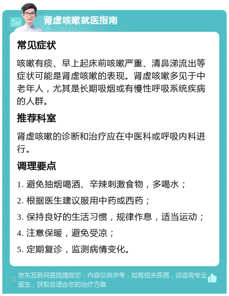 肾虚咳嗽就医指南 常见症状 咳嗽有痰、早上起床前咳嗽严重、清鼻涕流出等症状可能是肾虚咳嗽的表现。肾虚咳嗽多见于中老年人，尤其是长期吸烟或有慢性呼吸系统疾病的人群。 推荐科室 肾虚咳嗽的诊断和治疗应在中医科或呼吸内科进行。 调理要点 1. 避免抽烟喝酒、辛辣刺激食物，多喝水； 2. 根据医生建议服用中药或西药； 3. 保持良好的生活习惯，规律作息，适当运动； 4. 注意保暖，避免受凉； 5. 定期复诊，监测病情变化。