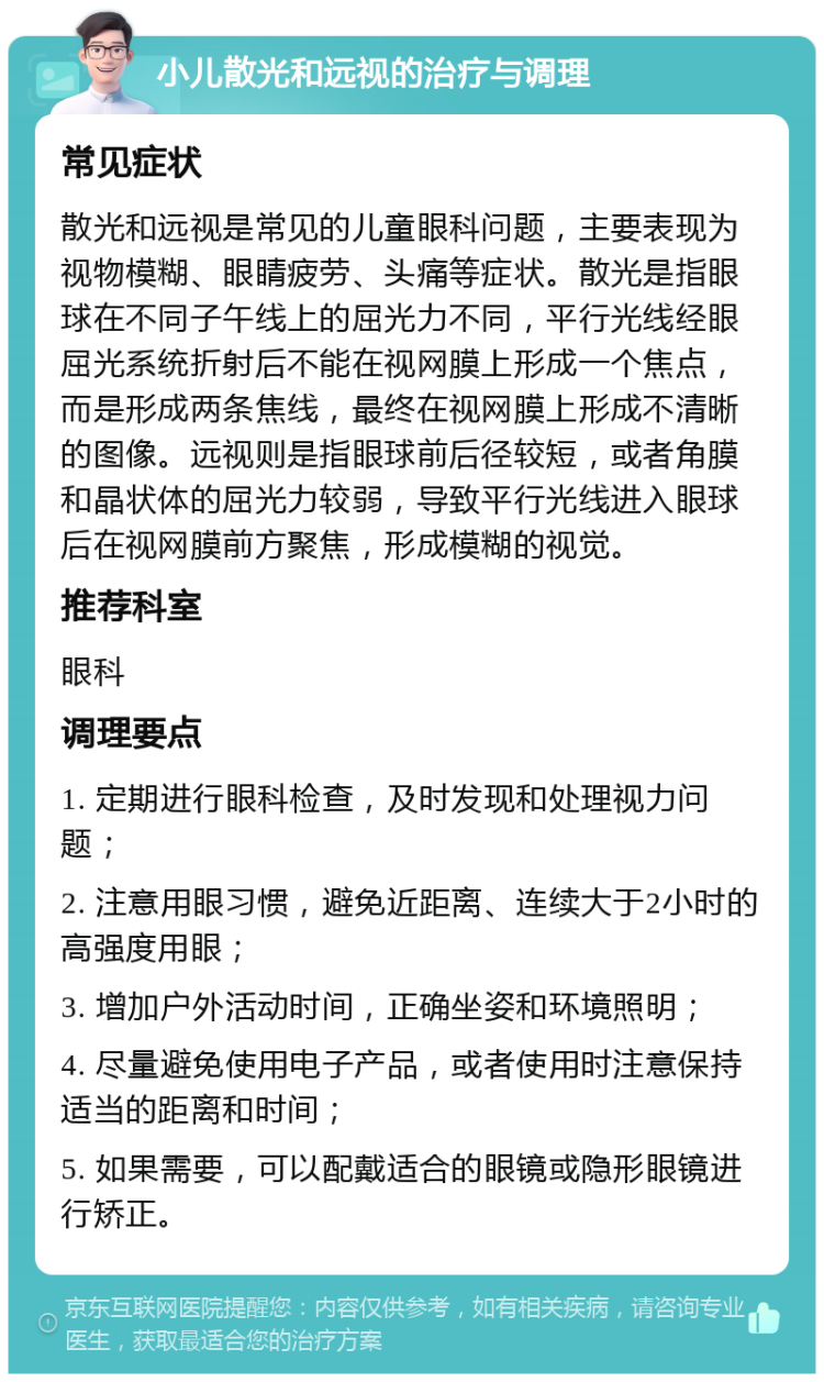 小儿散光和远视的治疗与调理 常见症状 散光和远视是常见的儿童眼科问题，主要表现为视物模糊、眼睛疲劳、头痛等症状。散光是指眼球在不同子午线上的屈光力不同，平行光线经眼屈光系统折射后不能在视网膜上形成一个焦点，而是形成两条焦线，最终在视网膜上形成不清晰的图像。远视则是指眼球前后径较短，或者角膜和晶状体的屈光力较弱，导致平行光线进入眼球后在视网膜前方聚焦，形成模糊的视觉。 推荐科室 眼科 调理要点 1. 定期进行眼科检查，及时发现和处理视力问题； 2. 注意用眼习惯，避免近距离、连续大于2小时的高强度用眼； 3. 增加户外活动时间，正确坐姿和环境照明； 4. 尽量避免使用电子产品，或者使用时注意保持适当的距离和时间； 5. 如果需要，可以配戴适合的眼镜或隐形眼镜进行矫正。