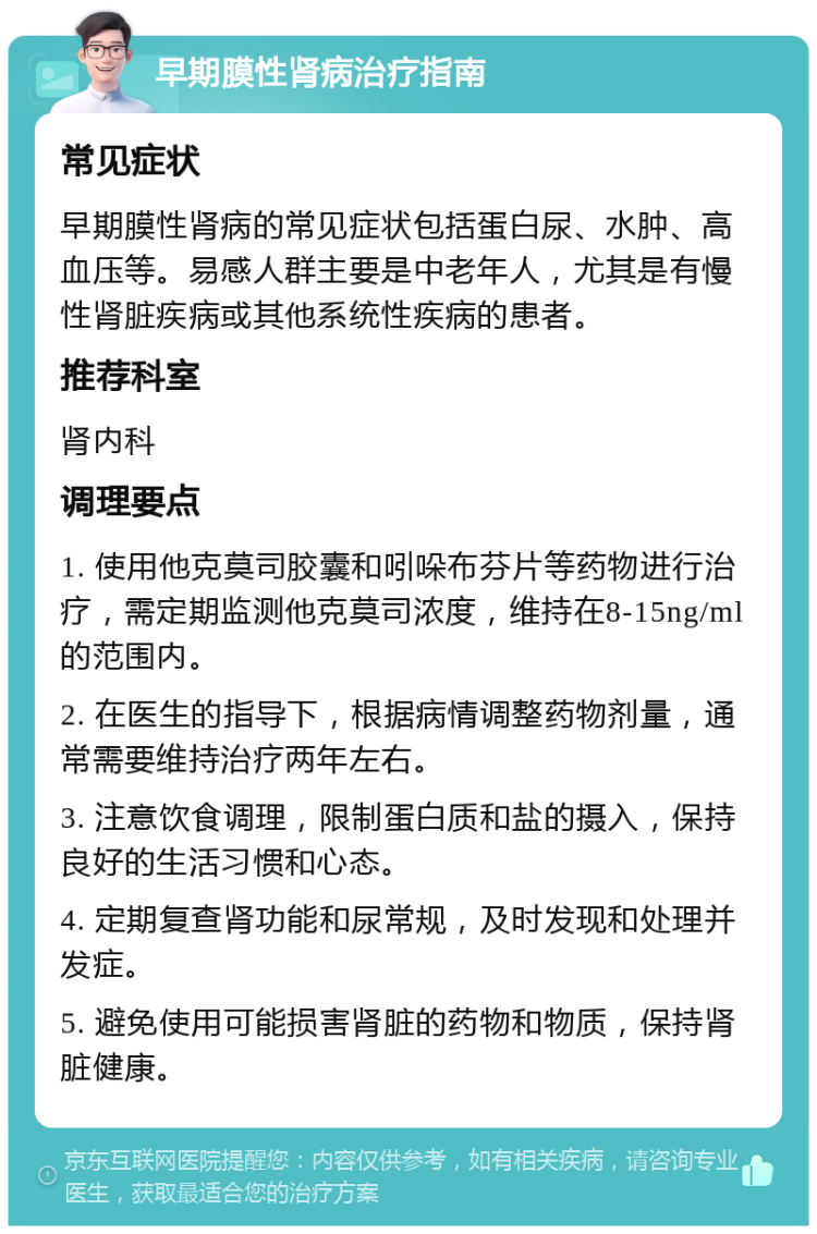 早期膜性肾病治疗指南 常见症状 早期膜性肾病的常见症状包括蛋白尿、水肿、高血压等。易感人群主要是中老年人，尤其是有慢性肾脏疾病或其他系统性疾病的患者。 推荐科室 肾内科 调理要点 1. 使用他克莫司胶囊和吲哚布芬片等药物进行治疗，需定期监测他克莫司浓度，维持在8-15ng/ml的范围内。 2. 在医生的指导下，根据病情调整药物剂量，通常需要维持治疗两年左右。 3. 注意饮食调理，限制蛋白质和盐的摄入，保持良好的生活习惯和心态。 4. 定期复查肾功能和尿常规，及时发现和处理并发症。 5. 避免使用可能损害肾脏的药物和物质，保持肾脏健康。