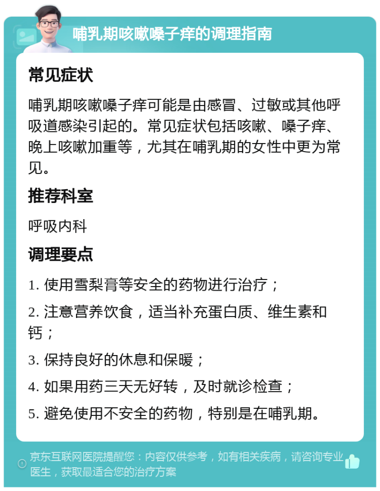 哺乳期咳嗽嗓子痒的调理指南 常见症状 哺乳期咳嗽嗓子痒可能是由感冒、过敏或其他呼吸道感染引起的。常见症状包括咳嗽、嗓子痒、晚上咳嗽加重等，尤其在哺乳期的女性中更为常见。 推荐科室 呼吸内科 调理要点 1. 使用雪梨膏等安全的药物进行治疗； 2. 注意营养饮食，适当补充蛋白质、维生素和钙； 3. 保持良好的休息和保暖； 4. 如果用药三天无好转，及时就诊检查； 5. 避免使用不安全的药物，特别是在哺乳期。