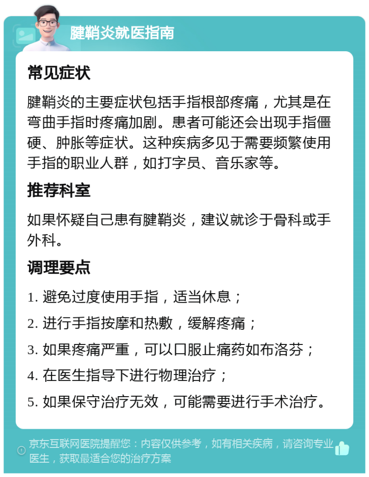 腱鞘炎就医指南 常见症状 腱鞘炎的主要症状包括手指根部疼痛，尤其是在弯曲手指时疼痛加剧。患者可能还会出现手指僵硬、肿胀等症状。这种疾病多见于需要频繁使用手指的职业人群，如打字员、音乐家等。 推荐科室 如果怀疑自己患有腱鞘炎，建议就诊于骨科或手外科。 调理要点 1. 避免过度使用手指，适当休息； 2. 进行手指按摩和热敷，缓解疼痛； 3. 如果疼痛严重，可以口服止痛药如布洛芬； 4. 在医生指导下进行物理治疗； 5. 如果保守治疗无效，可能需要进行手术治疗。