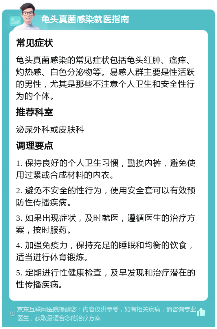 龟头真菌感染就医指南 常见症状 龟头真菌感染的常见症状包括龟头红肿、瘙痒、灼热感、白色分泌物等。易感人群主要是性活跃的男性，尤其是那些不注意个人卫生和安全性行为的个体。 推荐科室 泌尿外科或皮肤科 调理要点 1. 保持良好的个人卫生习惯，勤换内裤，避免使用过紧或合成材料的内衣。 2. 避免不安全的性行为，使用安全套可以有效预防性传播疾病。 3. 如果出现症状，及时就医，遵循医生的治疗方案，按时服药。 4. 加强免疫力，保持充足的睡眠和均衡的饮食，适当进行体育锻炼。 5. 定期进行性健康检查，及早发现和治疗潜在的性传播疾病。