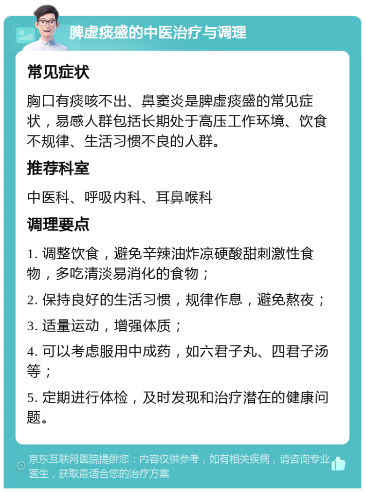 脾虚痰盛的中医治疗与调理 常见症状 胸口有痰咳不出、鼻窦炎是脾虚痰盛的常见症状，易感人群包括长期处于高压工作环境、饮食不规律、生活习惯不良的人群。 推荐科室 中医科、呼吸内科、耳鼻喉科 调理要点 1. 调整饮食，避免辛辣油炸凉硬酸甜刺激性食物，多吃清淡易消化的食物； 2. 保持良好的生活习惯，规律作息，避免熬夜； 3. 适量运动，增强体质； 4. 可以考虑服用中成药，如六君子丸、四君子汤等； 5. 定期进行体检，及时发现和治疗潜在的健康问题。