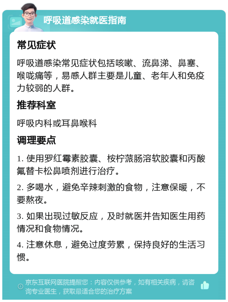 呼吸道感染就医指南 常见症状 呼吸道感染常见症状包括咳嗽、流鼻涕、鼻塞、喉咙痛等，易感人群主要是儿童、老年人和免疫力较弱的人群。 推荐科室 呼吸内科或耳鼻喉科 调理要点 1. 使用罗红霉素胶囊、桉柠蒎肠溶软胶囊和丙酸氟替卡松鼻喷剂进行治疗。 2. 多喝水，避免辛辣刺激的食物，注意保暖，不要熬夜。 3. 如果出现过敏反应，及时就医并告知医生用药情况和食物情况。 4. 注意休息，避免过度劳累，保持良好的生活习惯。