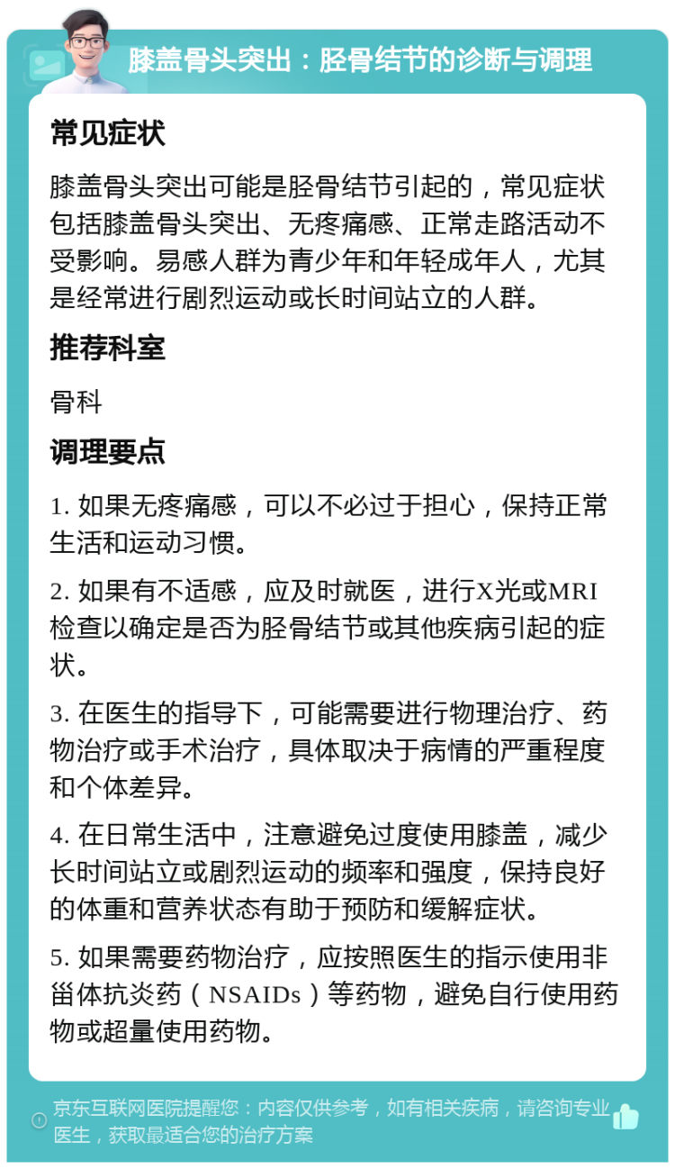 膝盖骨头突出：胫骨结节的诊断与调理 常见症状 膝盖骨头突出可能是胫骨结节引起的，常见症状包括膝盖骨头突出、无疼痛感、正常走路活动不受影响。易感人群为青少年和年轻成年人，尤其是经常进行剧烈运动或长时间站立的人群。 推荐科室 骨科 调理要点 1. 如果无疼痛感，可以不必过于担心，保持正常生活和运动习惯。 2. 如果有不适感，应及时就医，进行X光或MRI检查以确定是否为胫骨结节或其他疾病引起的症状。 3. 在医生的指导下，可能需要进行物理治疗、药物治疗或手术治疗，具体取决于病情的严重程度和个体差异。 4. 在日常生活中，注意避免过度使用膝盖，减少长时间站立或剧烈运动的频率和强度，保持良好的体重和营养状态有助于预防和缓解症状。 5. 如果需要药物治疗，应按照医生的指示使用非甾体抗炎药（NSAIDs）等药物，避免自行使用药物或超量使用药物。