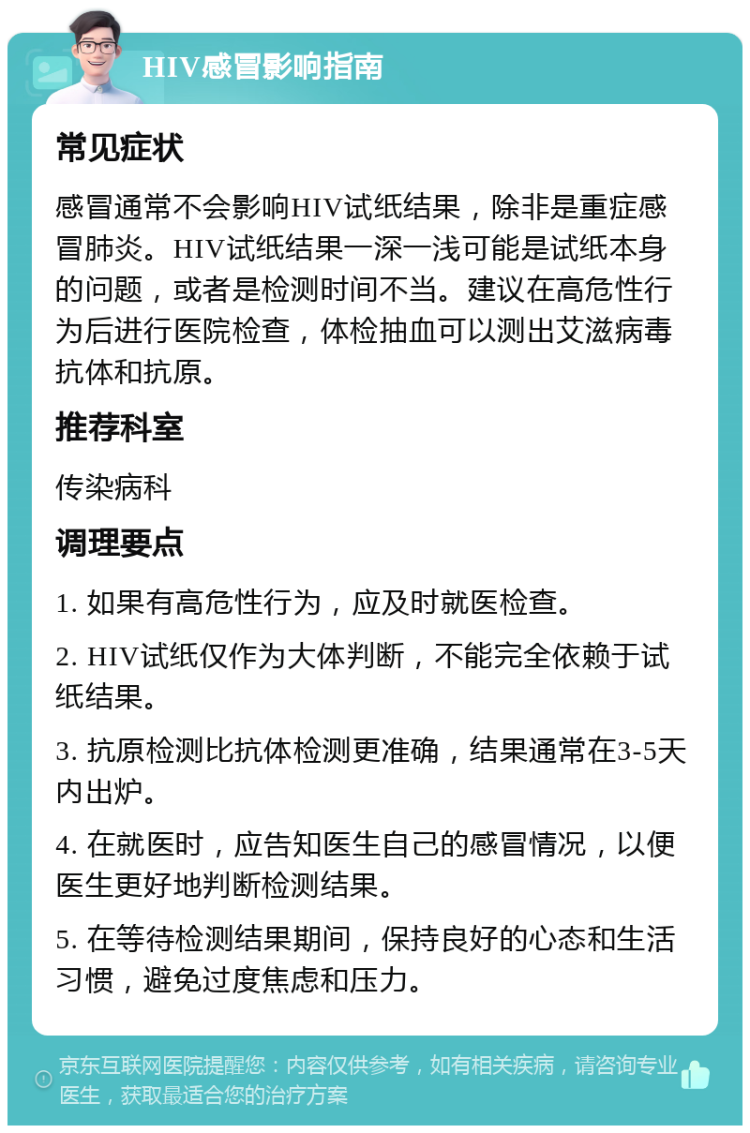 HIV感冒影响指南 常见症状 感冒通常不会影响HIV试纸结果，除非是重症感冒肺炎。HIV试纸结果一深一浅可能是试纸本身的问题，或者是检测时间不当。建议在高危性行为后进行医院检查，体检抽血可以测出艾滋病毒抗体和抗原。 推荐科室 传染病科 调理要点 1. 如果有高危性行为，应及时就医检查。 2. HIV试纸仅作为大体判断，不能完全依赖于试纸结果。 3. 抗原检测比抗体检测更准确，结果通常在3-5天内出炉。 4. 在就医时，应告知医生自己的感冒情况，以便医生更好地判断检测结果。 5. 在等待检测结果期间，保持良好的心态和生活习惯，避免过度焦虑和压力。