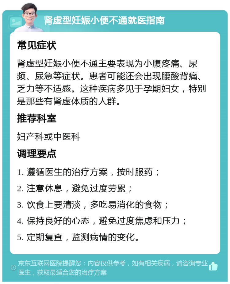 肾虚型妊娠小便不通就医指南 常见症状 肾虚型妊娠小便不通主要表现为小腹疼痛、尿频、尿急等症状。患者可能还会出现腰酸背痛、乏力等不适感。这种疾病多见于孕期妇女，特别是那些有肾虚体质的人群。 推荐科室 妇产科或中医科 调理要点 1. 遵循医生的治疗方案，按时服药； 2. 注意休息，避免过度劳累； 3. 饮食上要清淡，多吃易消化的食物； 4. 保持良好的心态，避免过度焦虑和压力； 5. 定期复查，监测病情的变化。