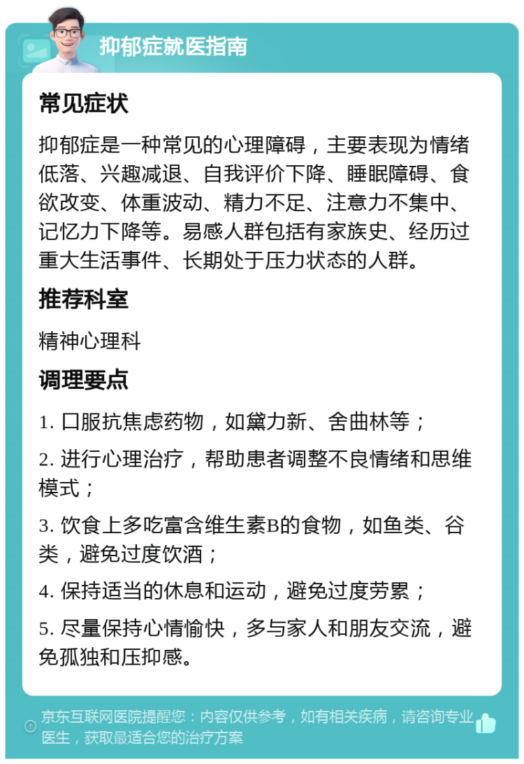 抑郁症就医指南 常见症状 抑郁症是一种常见的心理障碍，主要表现为情绪低落、兴趣减退、自我评价下降、睡眠障碍、食欲改变、体重波动、精力不足、注意力不集中、记忆力下降等。易感人群包括有家族史、经历过重大生活事件、长期处于压力状态的人群。 推荐科室 精神心理科 调理要点 1. 口服抗焦虑药物，如黛力新、舍曲林等； 2. 进行心理治疗，帮助患者调整不良情绪和思维模式； 3. 饮食上多吃富含维生素B的食物，如鱼类、谷类，避免过度饮酒； 4. 保持适当的休息和运动，避免过度劳累； 5. 尽量保持心情愉快，多与家人和朋友交流，避免孤独和压抑感。