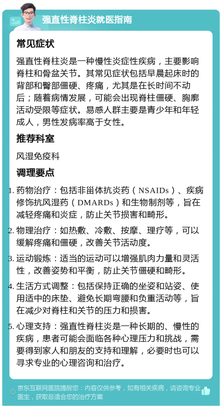 强直性脊柱炎就医指南 常见症状 强直性脊柱炎是一种慢性炎症性疾病，主要影响脊柱和骨盆关节。其常见症状包括早晨起床时的背部和臀部僵硬、疼痛，尤其是在长时间不动后；随着病情发展，可能会出现脊柱僵硬、胸廓活动受限等症状。易感人群主要是青少年和年轻成人，男性发病率高于女性。 推荐科室 风湿免疫科 调理要点 药物治疗：包括非甾体抗炎药（NSAIDs）、疾病修饰抗风湿药（DMARDs）和生物制剂等，旨在减轻疼痛和炎症，防止关节损害和畸形。 物理治疗：如热敷、冷敷、按摩、理疗等，可以缓解疼痛和僵硬，改善关节活动度。 运动锻炼：适当的运动可以增强肌肉力量和灵活性，改善姿势和平衡，防止关节僵硬和畸形。 生活方式调整：包括保持正确的坐姿和站姿、使用适中的床垫、避免长期弯腰和负重活动等，旨在减少对脊柱和关节的压力和损害。 心理支持：强直性脊柱炎是一种长期的、慢性的疾病，患者可能会面临各种心理压力和挑战，需要得到家人和朋友的支持和理解，必要时也可以寻求专业的心理咨询和治疗。