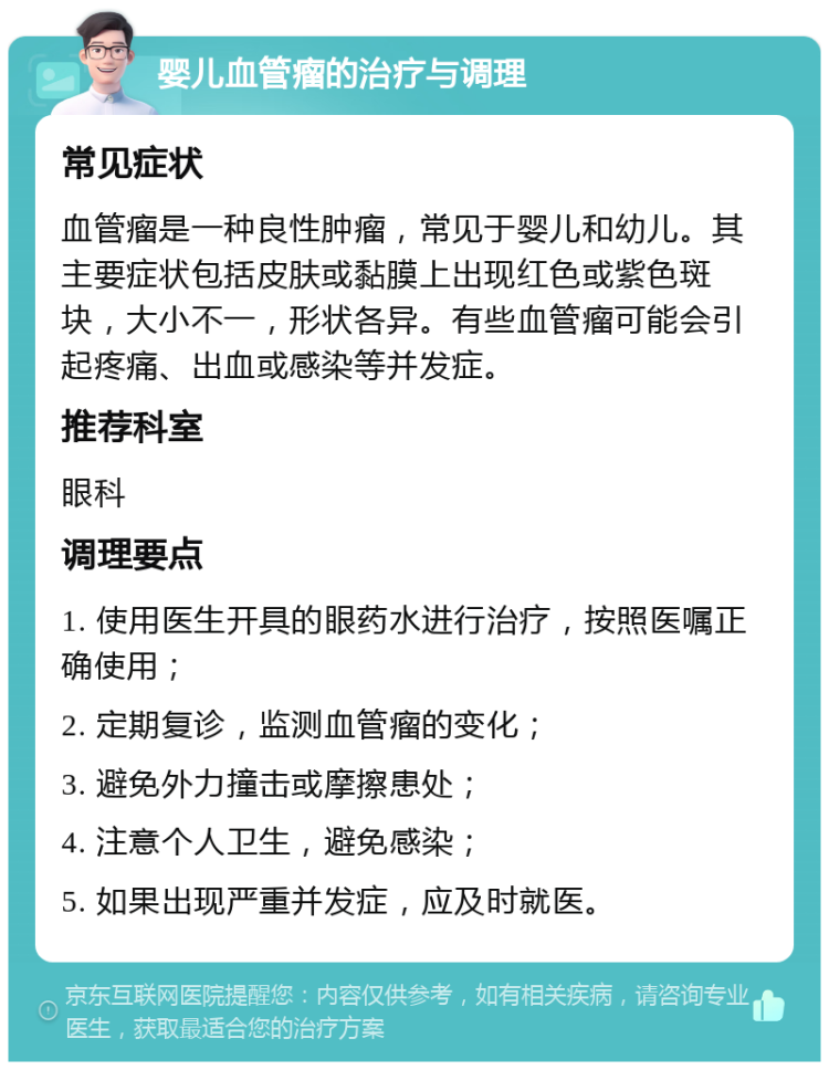 婴儿血管瘤的治疗与调理 常见症状 血管瘤是一种良性肿瘤，常见于婴儿和幼儿。其主要症状包括皮肤或黏膜上出现红色或紫色斑块，大小不一，形状各异。有些血管瘤可能会引起疼痛、出血或感染等并发症。 推荐科室 眼科 调理要点 1. 使用医生开具的眼药水进行治疗，按照医嘱正确使用； 2. 定期复诊，监测血管瘤的变化； 3. 避免外力撞击或摩擦患处； 4. 注意个人卫生，避免感染； 5. 如果出现严重并发症，应及时就医。