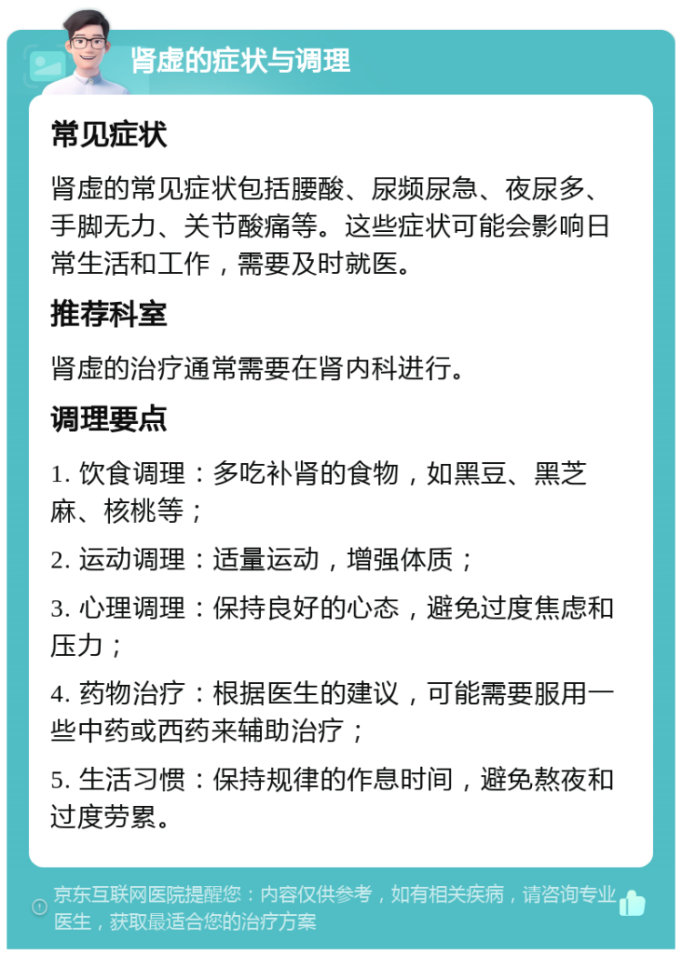 肾虚的症状与调理 常见症状 肾虚的常见症状包括腰酸、尿频尿急、夜尿多、手脚无力、关节酸痛等。这些症状可能会影响日常生活和工作，需要及时就医。 推荐科室 肾虚的治疗通常需要在肾内科进行。 调理要点 1. 饮食调理：多吃补肾的食物，如黑豆、黑芝麻、核桃等； 2. 运动调理：适量运动，增强体质； 3. 心理调理：保持良好的心态，避免过度焦虑和压力； 4. 药物治疗：根据医生的建议，可能需要服用一些中药或西药来辅助治疗； 5. 生活习惯：保持规律的作息时间，避免熬夜和过度劳累。