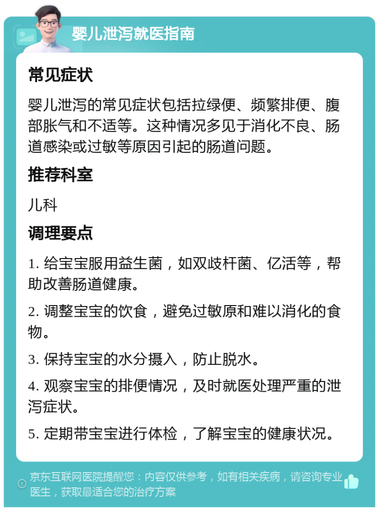 婴儿泄泻就医指南 常见症状 婴儿泄泻的常见症状包括拉绿便、频繁排便、腹部胀气和不适等。这种情况多见于消化不良、肠道感染或过敏等原因引起的肠道问题。 推荐科室 儿科 调理要点 1. 给宝宝服用益生菌，如双歧杆菌、亿活等，帮助改善肠道健康。 2. 调整宝宝的饮食，避免过敏原和难以消化的食物。 3. 保持宝宝的水分摄入，防止脱水。 4. 观察宝宝的排便情况，及时就医处理严重的泄泻症状。 5. 定期带宝宝进行体检，了解宝宝的健康状况。