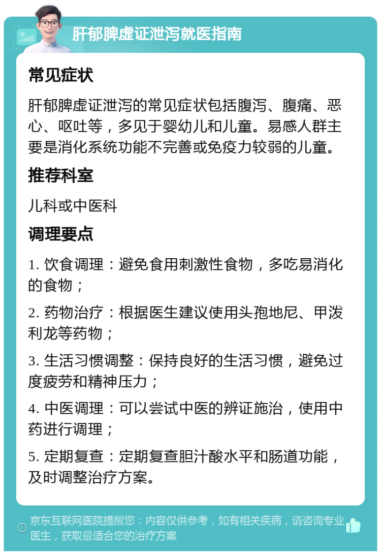 肝郁脾虚证泄泻就医指南 常见症状 肝郁脾虚证泄泻的常见症状包括腹泻、腹痛、恶心、呕吐等，多见于婴幼儿和儿童。易感人群主要是消化系统功能不完善或免疫力较弱的儿童。 推荐科室 儿科或中医科 调理要点 1. 饮食调理：避免食用刺激性食物，多吃易消化的食物； 2. 药物治疗：根据医生建议使用头孢地尼、甲泼利龙等药物； 3. 生活习惯调整：保持良好的生活习惯，避免过度疲劳和精神压力； 4. 中医调理：可以尝试中医的辨证施治，使用中药进行调理； 5. 定期复查：定期复查胆汁酸水平和肠道功能，及时调整治疗方案。