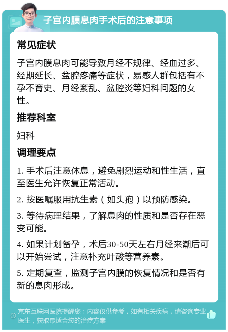 子宫内膜息肉手术后的注意事项 常见症状 子宫内膜息肉可能导致月经不规律、经血过多、经期延长、盆腔疼痛等症状，易感人群包括有不孕不育史、月经紊乱、盆腔炎等妇科问题的女性。 推荐科室 妇科 调理要点 1. 手术后注意休息，避免剧烈运动和性生活，直至医生允许恢复正常活动。 2. 按医嘱服用抗生素（如头孢）以预防感染。 3. 等待病理结果，了解息肉的性质和是否存在恶变可能。 4. 如果计划备孕，术后30-50天左右月经来潮后可以开始尝试，注意补充叶酸等营养素。 5. 定期复查，监测子宫内膜的恢复情况和是否有新的息肉形成。