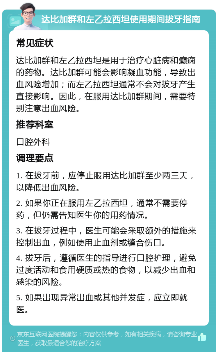 达比加群和左乙拉西坦使用期间拔牙指南 常见症状 达比加群和左乙拉西坦是用于治疗心脏病和癫痫的药物。达比加群可能会影响凝血功能，导致出血风险增加；而左乙拉西坦通常不会对拔牙产生直接影响。因此，在服用达比加群期间，需要特别注意出血风险。 推荐科室 口腔外科 调理要点 1. 在拔牙前，应停止服用达比加群至少两三天，以降低出血风险。 2. 如果你正在服用左乙拉西坦，通常不需要停药，但仍需告知医生你的用药情况。 3. 在拔牙过程中，医生可能会采取额外的措施来控制出血，例如使用止血剂或缝合伤口。 4. 拔牙后，遵循医生的指导进行口腔护理，避免过度活动和食用硬质或热的食物，以减少出血和感染的风险。 5. 如果出现异常出血或其他并发症，应立即就医。