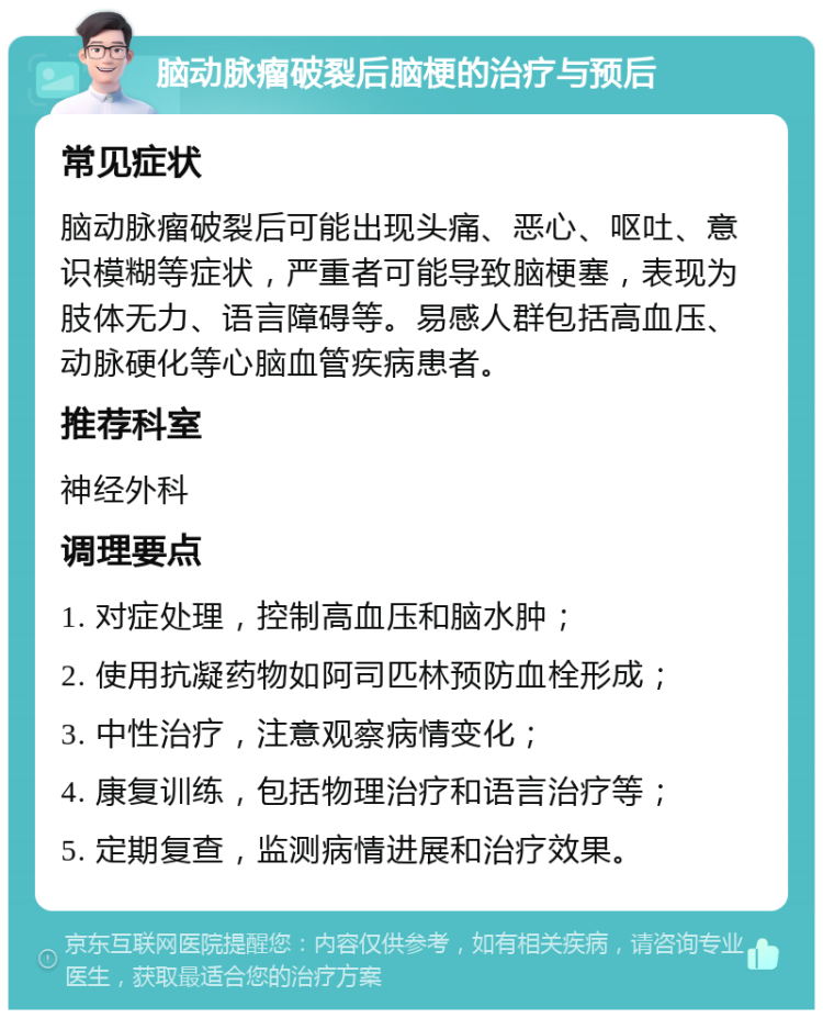 脑动脉瘤破裂后脑梗的治疗与预后 常见症状 脑动脉瘤破裂后可能出现头痛、恶心、呕吐、意识模糊等症状，严重者可能导致脑梗塞，表现为肢体无力、语言障碍等。易感人群包括高血压、动脉硬化等心脑血管疾病患者。 推荐科室 神经外科 调理要点 1. 对症处理，控制高血压和脑水肿； 2. 使用抗凝药物如阿司匹林预防血栓形成； 3. 中性治疗，注意观察病情变化； 4. 康复训练，包括物理治疗和语言治疗等； 5. 定期复查，监测病情进展和治疗效果。