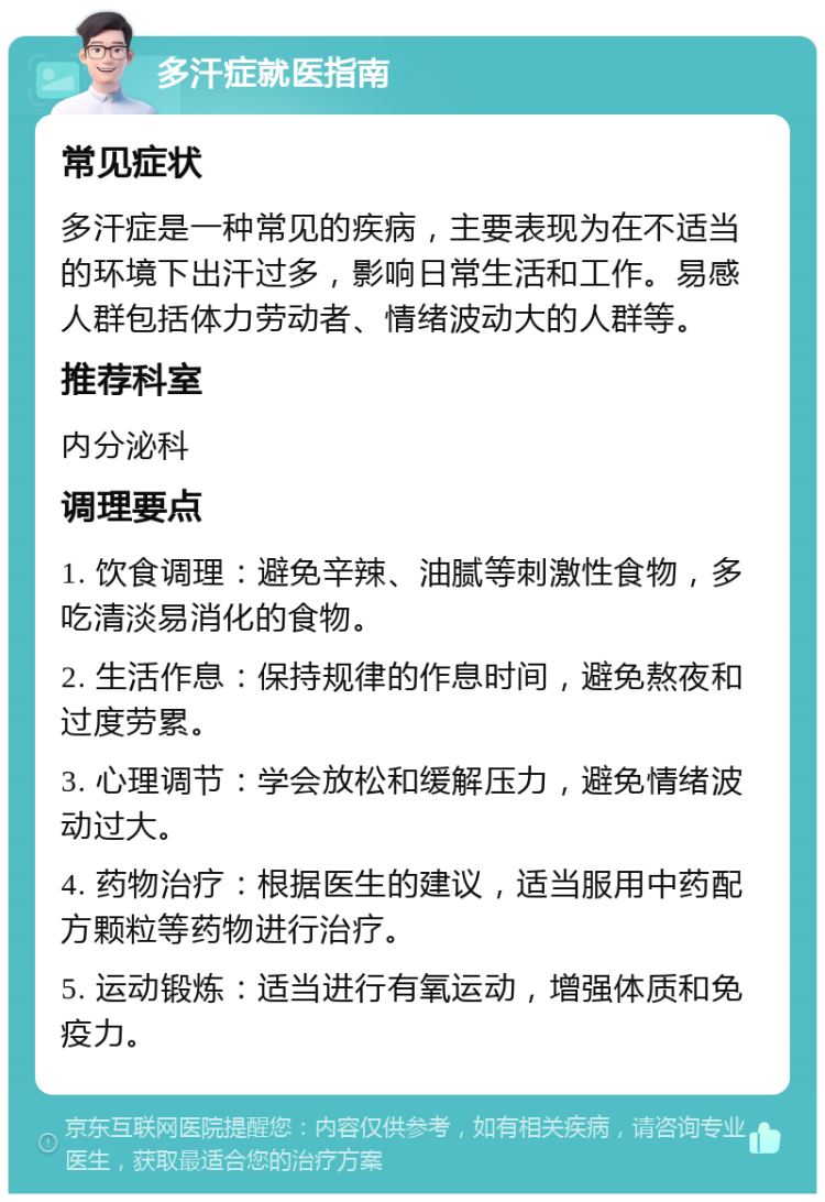 多汗症就医指南 常见症状 多汗症是一种常见的疾病，主要表现为在不适当的环境下出汗过多，影响日常生活和工作。易感人群包括体力劳动者、情绪波动大的人群等。 推荐科室 内分泌科 调理要点 1. 饮食调理：避免辛辣、油腻等刺激性食物，多吃清淡易消化的食物。 2. 生活作息：保持规律的作息时间，避免熬夜和过度劳累。 3. 心理调节：学会放松和缓解压力，避免情绪波动过大。 4. 药物治疗：根据医生的建议，适当服用中药配方颗粒等药物进行治疗。 5. 运动锻炼：适当进行有氧运动，增强体质和免疫力。