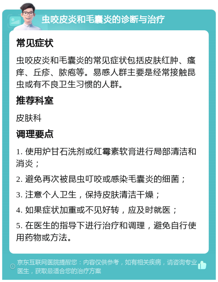 虫咬皮炎和毛囊炎的诊断与治疗 常见症状 虫咬皮炎和毛囊炎的常见症状包括皮肤红肿、瘙痒、丘疹、脓疱等。易感人群主要是经常接触昆虫或有不良卫生习惯的人群。 推荐科室 皮肤科 调理要点 1. 使用炉甘石洗剂或红霉素软膏进行局部清洁和消炎； 2. 避免再次被昆虫叮咬或感染毛囊炎的细菌； 3. 注意个人卫生，保持皮肤清洁干燥； 4. 如果症状加重或不见好转，应及时就医； 5. 在医生的指导下进行治疗和调理，避免自行使用药物或方法。