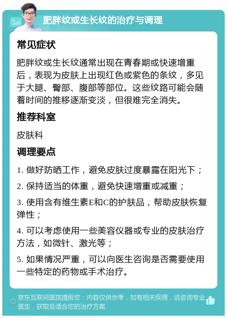 肥胖纹或生长纹的治疗与调理 常见症状 肥胖纹或生长纹通常出现在青春期或快速增重后，表现为皮肤上出现红色或紫色的条纹，多见于大腿、臀部、腹部等部位。这些纹路可能会随着时间的推移逐渐变淡，但很难完全消失。 推荐科室 皮肤科 调理要点 1. 做好防晒工作，避免皮肤过度暴露在阳光下； 2. 保持适当的体重，避免快速增重或减重； 3. 使用含有维生素E和C的护肤品，帮助皮肤恢复弹性； 4. 可以考虑使用一些美容仪器或专业的皮肤治疗方法，如微针、激光等； 5. 如果情况严重，可以向医生咨询是否需要使用一些特定的药物或手术治疗。