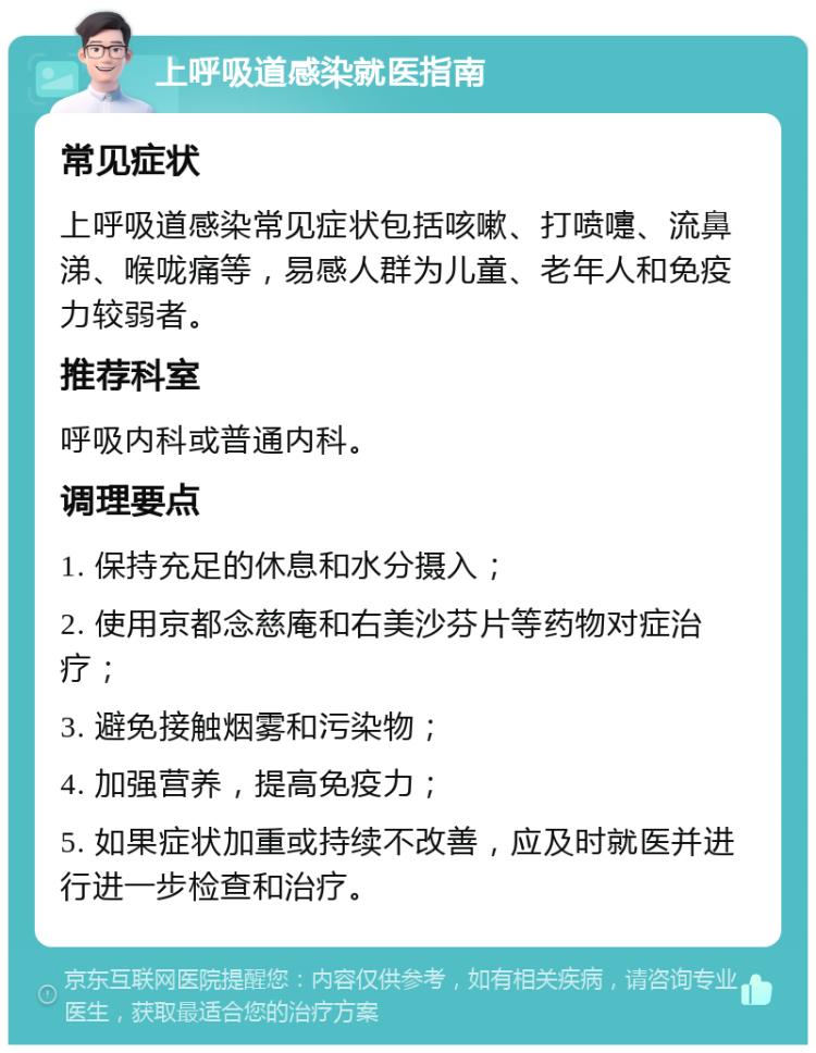 上呼吸道感染就医指南 常见症状 上呼吸道感染常见症状包括咳嗽、打喷嚏、流鼻涕、喉咙痛等，易感人群为儿童、老年人和免疫力较弱者。 推荐科室 呼吸内科或普通内科。 调理要点 1. 保持充足的休息和水分摄入； 2. 使用京都念慈庵和右美沙芬片等药物对症治疗； 3. 避免接触烟雾和污染物； 4. 加强营养，提高免疫力； 5. 如果症状加重或持续不改善，应及时就医并进行进一步检查和治疗。