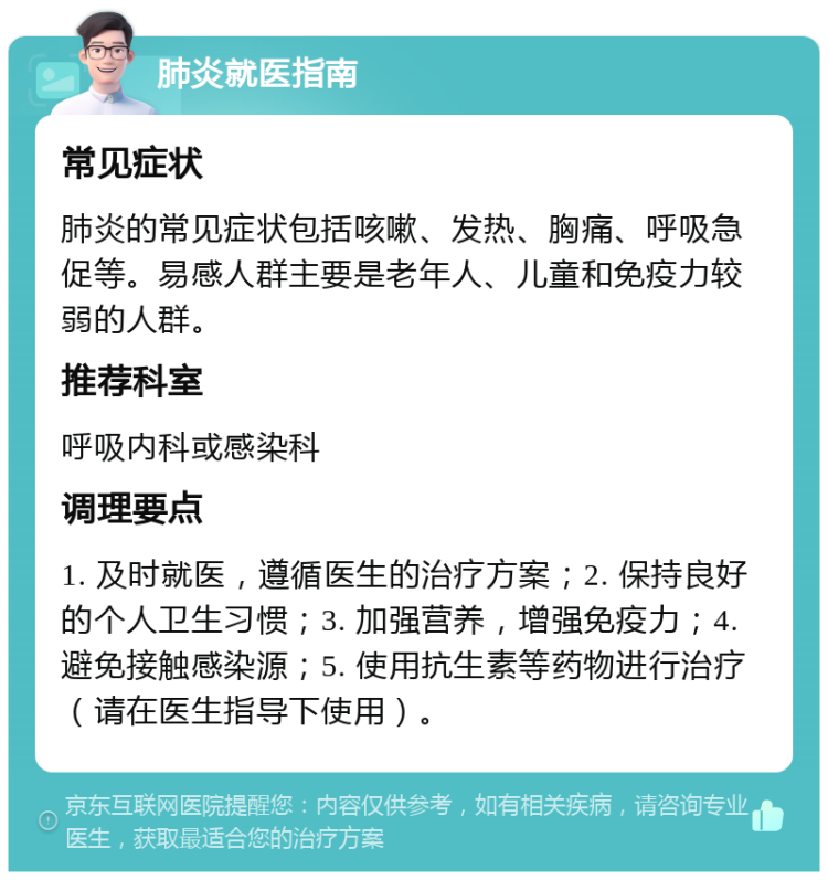 肺炎就医指南 常见症状 肺炎的常见症状包括咳嗽、发热、胸痛、呼吸急促等。易感人群主要是老年人、儿童和免疫力较弱的人群。 推荐科室 呼吸内科或感染科 调理要点 1. 及时就医，遵循医生的治疗方案；2. 保持良好的个人卫生习惯；3. 加强营养，增强免疫力；4. 避免接触感染源；5. 使用抗生素等药物进行治疗（请在医生指导下使用）。