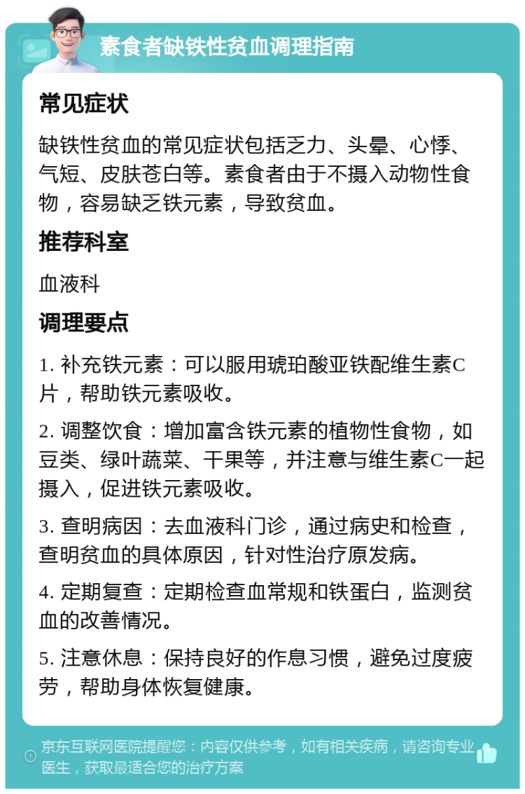 素食者缺铁性贫血调理指南 常见症状 缺铁性贫血的常见症状包括乏力、头晕、心悸、气短、皮肤苍白等。素食者由于不摄入动物性食物，容易缺乏铁元素，导致贫血。 推荐科室 血液科 调理要点 1. 补充铁元素：可以服用琥珀酸亚铁配维生素C片，帮助铁元素吸收。 2. 调整饮食：增加富含铁元素的植物性食物，如豆类、绿叶蔬菜、干果等，并注意与维生素C一起摄入，促进铁元素吸收。 3. 查明病因：去血液科门诊，通过病史和检查，查明贫血的具体原因，针对性治疗原发病。 4. 定期复查：定期检查血常规和铁蛋白，监测贫血的改善情况。 5. 注意休息：保持良好的作息习惯，避免过度疲劳，帮助身体恢复健康。