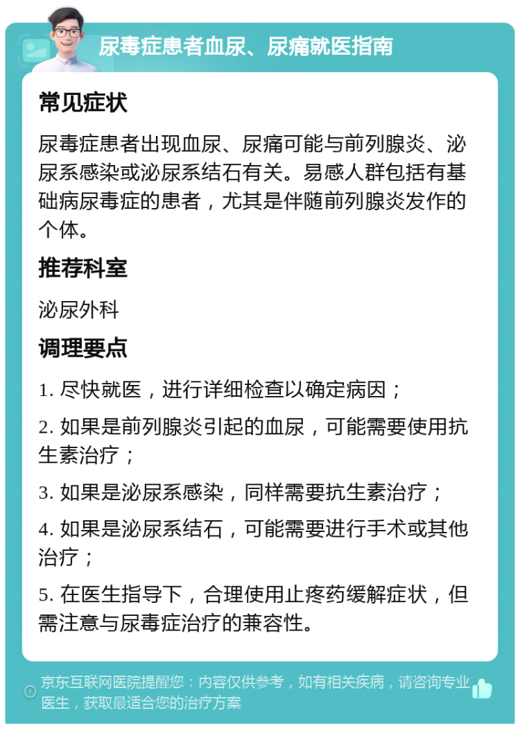 尿毒症患者血尿、尿痛就医指南 常见症状 尿毒症患者出现血尿、尿痛可能与前列腺炎、泌尿系感染或泌尿系结石有关。易感人群包括有基础病尿毒症的患者，尤其是伴随前列腺炎发作的个体。 推荐科室 泌尿外科 调理要点 1. 尽快就医，进行详细检查以确定病因； 2. 如果是前列腺炎引起的血尿，可能需要使用抗生素治疗； 3. 如果是泌尿系感染，同样需要抗生素治疗； 4. 如果是泌尿系结石，可能需要进行手术或其他治疗； 5. 在医生指导下，合理使用止疼药缓解症状，但需注意与尿毒症治疗的兼容性。