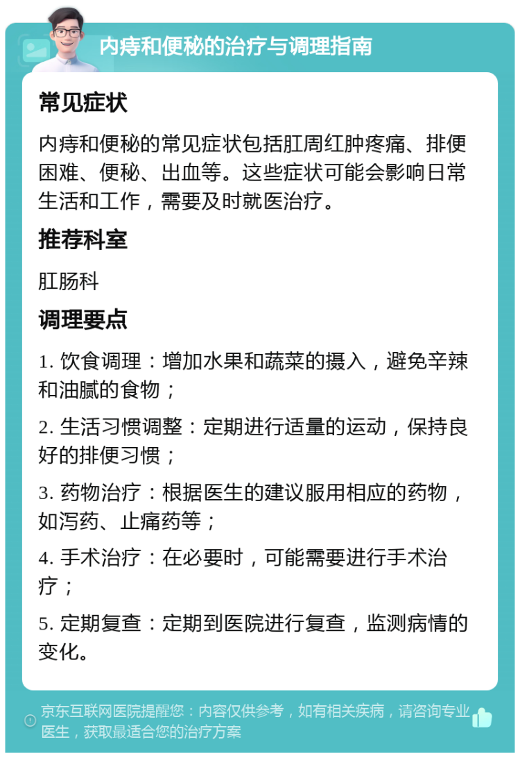 内痔和便秘的治疗与调理指南 常见症状 内痔和便秘的常见症状包括肛周红肿疼痛、排便困难、便秘、出血等。这些症状可能会影响日常生活和工作，需要及时就医治疗。 推荐科室 肛肠科 调理要点 1. 饮食调理：增加水果和蔬菜的摄入，避免辛辣和油腻的食物； 2. 生活习惯调整：定期进行适量的运动，保持良好的排便习惯； 3. 药物治疗：根据医生的建议服用相应的药物，如泻药、止痛药等； 4. 手术治疗：在必要时，可能需要进行手术治疗； 5. 定期复查：定期到医院进行复查，监测病情的变化。