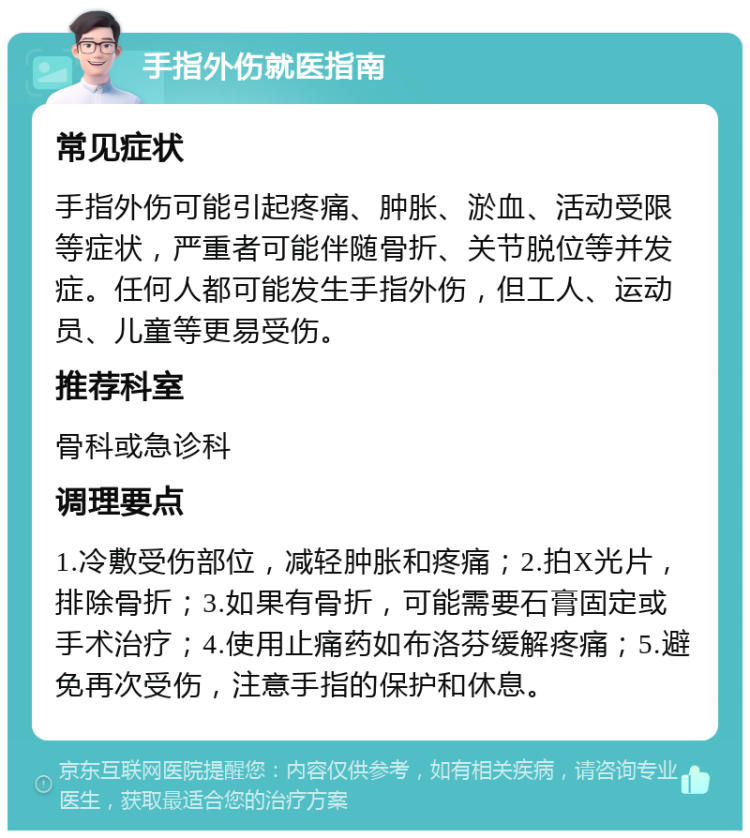 手指外伤就医指南 常见症状 手指外伤可能引起疼痛、肿胀、淤血、活动受限等症状，严重者可能伴随骨折、关节脱位等并发症。任何人都可能发生手指外伤，但工人、运动员、儿童等更易受伤。 推荐科室 骨科或急诊科 调理要点 1.冷敷受伤部位，减轻肿胀和疼痛；2.拍X光片，排除骨折；3.如果有骨折，可能需要石膏固定或手术治疗；4.使用止痛药如布洛芬缓解疼痛；5.避免再次受伤，注意手指的保护和休息。