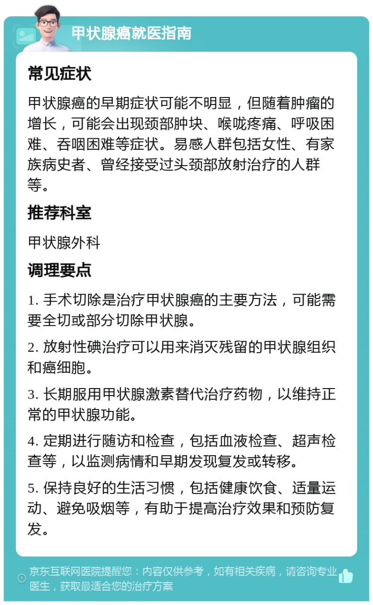 甲状腺癌就医指南 常见症状 甲状腺癌的早期症状可能不明显，但随着肿瘤的增长，可能会出现颈部肿块、喉咙疼痛、呼吸困难、吞咽困难等症状。易感人群包括女性、有家族病史者、曾经接受过头颈部放射治疗的人群等。 推荐科室 甲状腺外科 调理要点 1. 手术切除是治疗甲状腺癌的主要方法，可能需要全切或部分切除甲状腺。 2. 放射性碘治疗可以用来消灭残留的甲状腺组织和癌细胞。 3. 长期服用甲状腺激素替代治疗药物，以维持正常的甲状腺功能。 4. 定期进行随访和检查，包括血液检查、超声检查等，以监测病情和早期发现复发或转移。 5. 保持良好的生活习惯，包括健康饮食、适量运动、避免吸烟等，有助于提高治疗效果和预防复发。