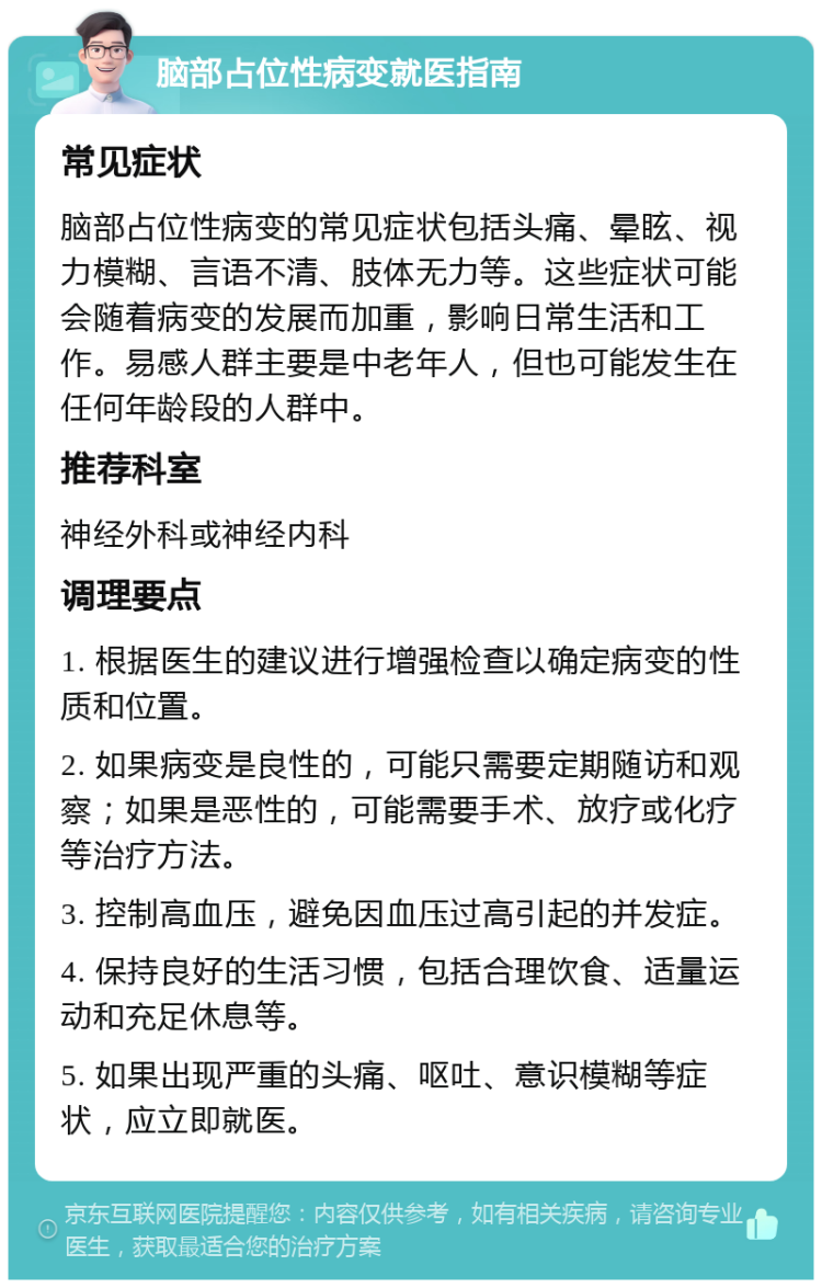 脑部占位性病变就医指南 常见症状 脑部占位性病变的常见症状包括头痛、晕眩、视力模糊、言语不清、肢体无力等。这些症状可能会随着病变的发展而加重，影响日常生活和工作。易感人群主要是中老年人，但也可能发生在任何年龄段的人群中。 推荐科室 神经外科或神经内科 调理要点 1. 根据医生的建议进行增强检查以确定病变的性质和位置。 2. 如果病变是良性的，可能只需要定期随访和观察；如果是恶性的，可能需要手术、放疗或化疗等治疗方法。 3. 控制高血压，避免因血压过高引起的并发症。 4. 保持良好的生活习惯，包括合理饮食、适量运动和充足休息等。 5. 如果出现严重的头痛、呕吐、意识模糊等症状，应立即就医。