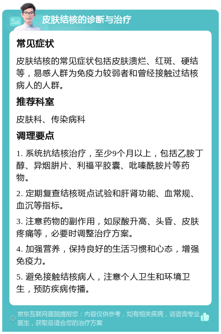 皮肤结核的诊断与治疗 常见症状 皮肤结核的常见症状包括皮肤溃烂、红斑、硬结等，易感人群为免疫力较弱者和曾经接触过结核病人的人群。 推荐科室 皮肤科、传染病科 调理要点 1. 系统抗结核治疗，至少9个月以上，包括乙胺丁醇、异烟肼片、利福平胶囊、吡嗪酰胺片等药物。 2. 定期复查结核斑点试验和肝肾功能、血常规、血沉等指标。 3. 注意药物的副作用，如尿酸升高、头昏、皮肤疼痛等，必要时调整治疗方案。 4. 加强营养，保持良好的生活习惯和心态，增强免疫力。 5. 避免接触结核病人，注意个人卫生和环境卫生，预防疾病传播。