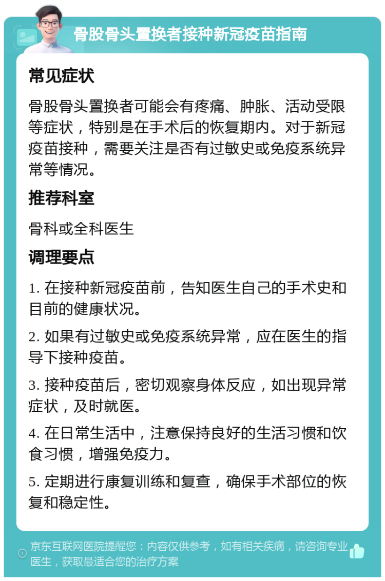 骨股骨头置换者接种新冠疫苗指南 常见症状 骨股骨头置换者可能会有疼痛、肿胀、活动受限等症状，特别是在手术后的恢复期内。对于新冠疫苗接种，需要关注是否有过敏史或免疫系统异常等情况。 推荐科室 骨科或全科医生 调理要点 1. 在接种新冠疫苗前，告知医生自己的手术史和目前的健康状况。 2. 如果有过敏史或免疫系统异常，应在医生的指导下接种疫苗。 3. 接种疫苗后，密切观察身体反应，如出现异常症状，及时就医。 4. 在日常生活中，注意保持良好的生活习惯和饮食习惯，增强免疫力。 5. 定期进行康复训练和复查，确保手术部位的恢复和稳定性。