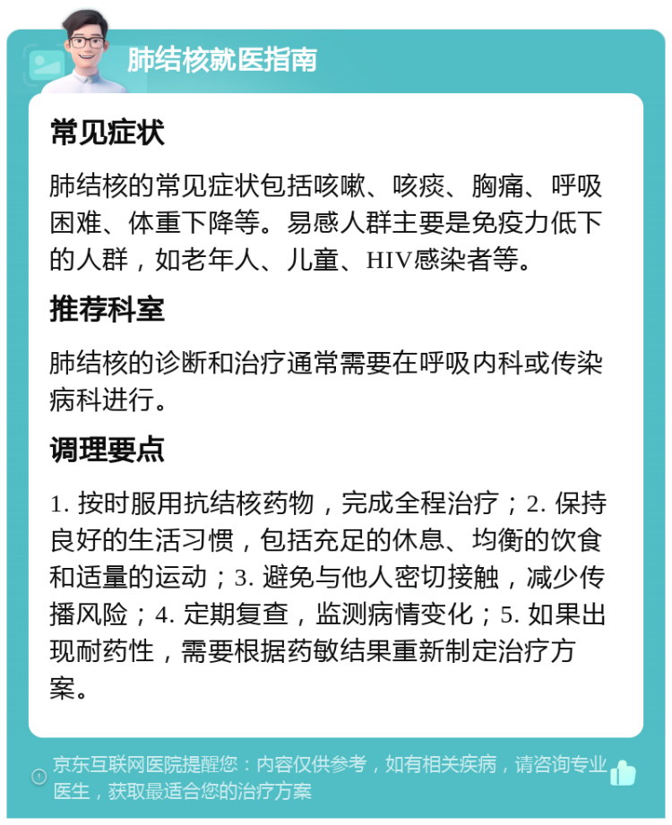 肺结核就医指南 常见症状 肺结核的常见症状包括咳嗽、咳痰、胸痛、呼吸困难、体重下降等。易感人群主要是免疫力低下的人群，如老年人、儿童、HIV感染者等。 推荐科室 肺结核的诊断和治疗通常需要在呼吸内科或传染病科进行。 调理要点 1. 按时服用抗结核药物，完成全程治疗；2. 保持良好的生活习惯，包括充足的休息、均衡的饮食和适量的运动；3. 避免与他人密切接触，减少传播风险；4. 定期复查，监测病情变化；5. 如果出现耐药性，需要根据药敏结果重新制定治疗方案。