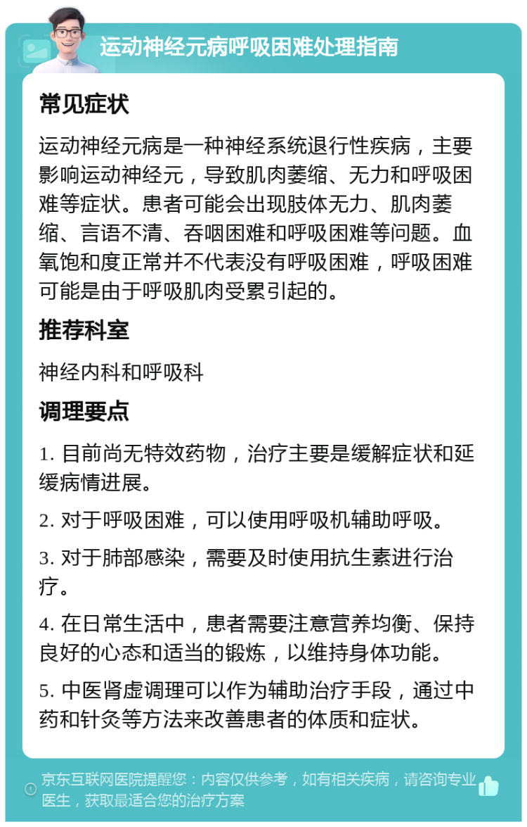 运动神经元病呼吸困难处理指南 常见症状 运动神经元病是一种神经系统退行性疾病，主要影响运动神经元，导致肌肉萎缩、无力和呼吸困难等症状。患者可能会出现肢体无力、肌肉萎缩、言语不清、吞咽困难和呼吸困难等问题。血氧饱和度正常并不代表没有呼吸困难，呼吸困难可能是由于呼吸肌肉受累引起的。 推荐科室 神经内科和呼吸科 调理要点 1. 目前尚无特效药物，治疗主要是缓解症状和延缓病情进展。 2. 对于呼吸困难，可以使用呼吸机辅助呼吸。 3. 对于肺部感染，需要及时使用抗生素进行治疗。 4. 在日常生活中，患者需要注意营养均衡、保持良好的心态和适当的锻炼，以维持身体功能。 5. 中医肾虚调理可以作为辅助治疗手段，通过中药和针灸等方法来改善患者的体质和症状。