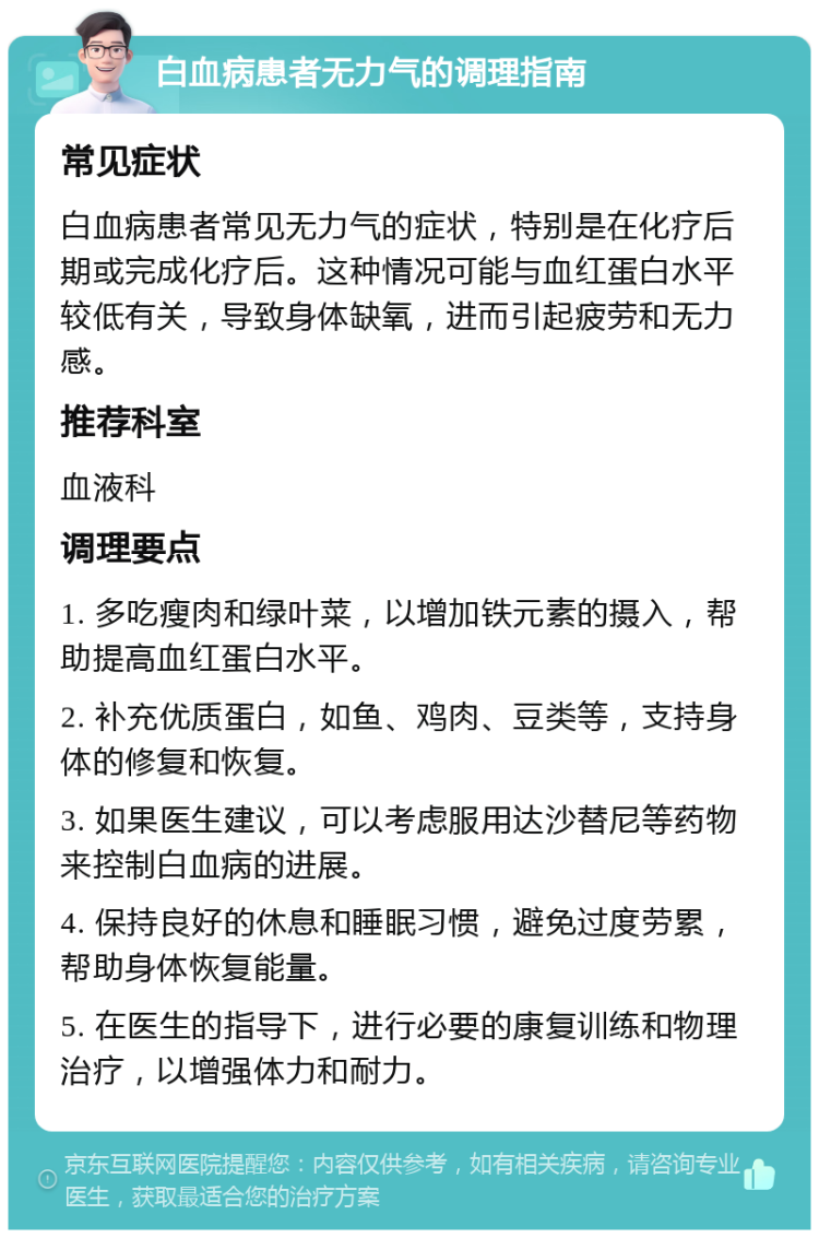 白血病患者无力气的调理指南 常见症状 白血病患者常见无力气的症状，特别是在化疗后期或完成化疗后。这种情况可能与血红蛋白水平较低有关，导致身体缺氧，进而引起疲劳和无力感。 推荐科室 血液科 调理要点 1. 多吃瘦肉和绿叶菜，以增加铁元素的摄入，帮助提高血红蛋白水平。 2. 补充优质蛋白，如鱼、鸡肉、豆类等，支持身体的修复和恢复。 3. 如果医生建议，可以考虑服用达沙替尼等药物来控制白血病的进展。 4. 保持良好的休息和睡眠习惯，避免过度劳累，帮助身体恢复能量。 5. 在医生的指导下，进行必要的康复训练和物理治疗，以增强体力和耐力。