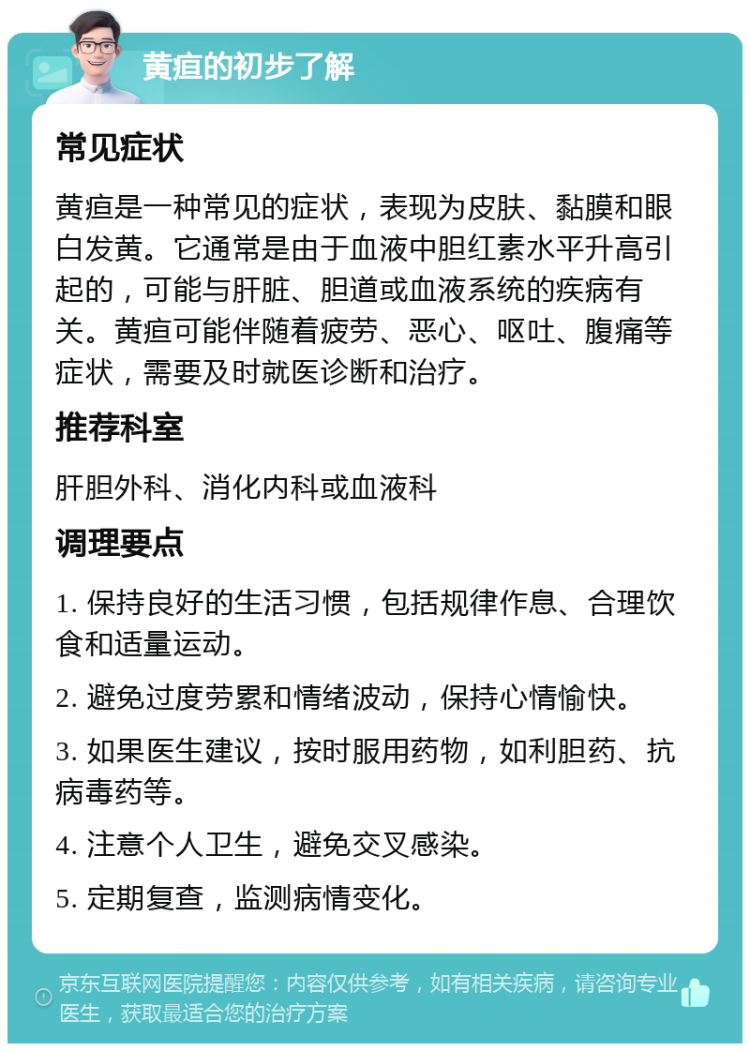 黄疸的初步了解 常见症状 黄疸是一种常见的症状，表现为皮肤、黏膜和眼白发黄。它通常是由于血液中胆红素水平升高引起的，可能与肝脏、胆道或血液系统的疾病有关。黄疸可能伴随着疲劳、恶心、呕吐、腹痛等症状，需要及时就医诊断和治疗。 推荐科室 肝胆外科、消化内科或血液科 调理要点 1. 保持良好的生活习惯，包括规律作息、合理饮食和适量运动。 2. 避免过度劳累和情绪波动，保持心情愉快。 3. 如果医生建议，按时服用药物，如利胆药、抗病毒药等。 4. 注意个人卫生，避免交叉感染。 5. 定期复查，监测病情变化。