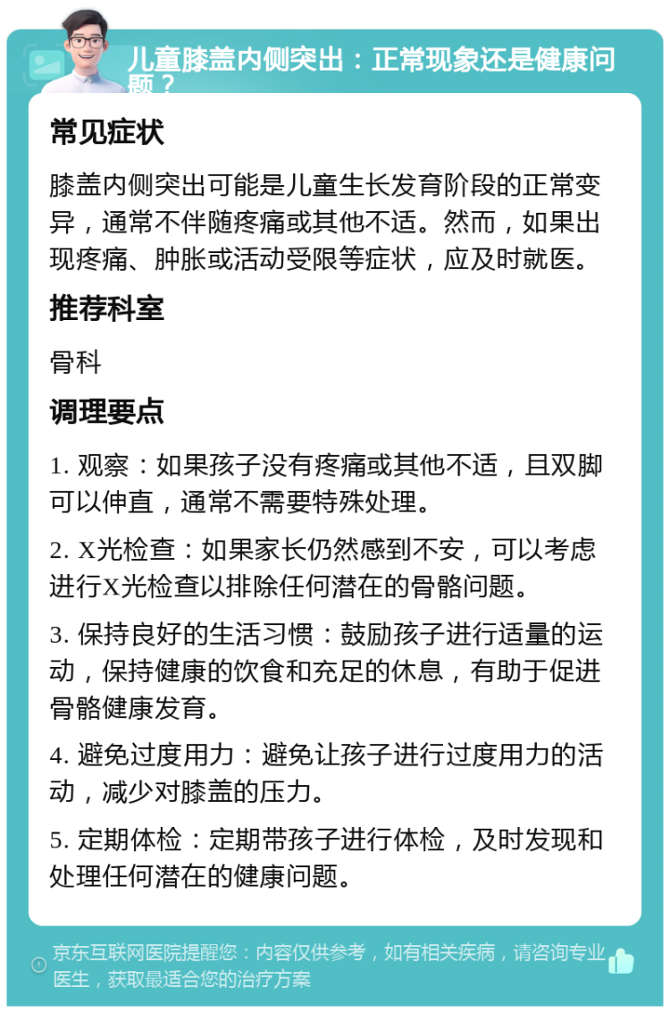 儿童膝盖内侧突出：正常现象还是健康问题？ 常见症状 膝盖内侧突出可能是儿童生长发育阶段的正常变异，通常不伴随疼痛或其他不适。然而，如果出现疼痛、肿胀或活动受限等症状，应及时就医。 推荐科室 骨科 调理要点 1. 观察：如果孩子没有疼痛或其他不适，且双脚可以伸直，通常不需要特殊处理。 2. X光检查：如果家长仍然感到不安，可以考虑进行X光检查以排除任何潜在的骨骼问题。 3. 保持良好的生活习惯：鼓励孩子进行适量的运动，保持健康的饮食和充足的休息，有助于促进骨骼健康发育。 4. 避免过度用力：避免让孩子进行过度用力的活动，减少对膝盖的压力。 5. 定期体检：定期带孩子进行体检，及时发现和处理任何潜在的健康问题。