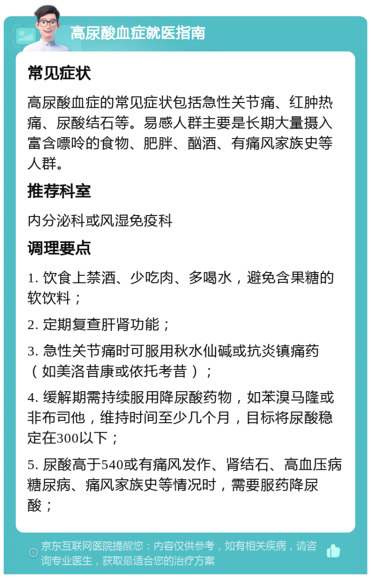 高尿酸血症就医指南 常见症状 高尿酸血症的常见症状包括急性关节痛、红肿热痛、尿酸结石等。易感人群主要是长期大量摄入富含嘌呤的食物、肥胖、酗酒、有痛风家族史等人群。 推荐科室 内分泌科或风湿免疫科 调理要点 1. 饮食上禁酒、少吃肉、多喝水，避免含果糖的软饮料； 2. 定期复查肝肾功能； 3. 急性关节痛时可服用秋水仙碱或抗炎镇痛药（如美洛昔康或依托考昔）； 4. 缓解期需持续服用降尿酸药物，如苯溴马隆或非布司他，维持时间至少几个月，目标将尿酸稳定在300以下； 5. 尿酸高于540或有痛风发作、肾结石、高血压病糖尿病、痛风家族史等情况时，需要服药降尿酸；