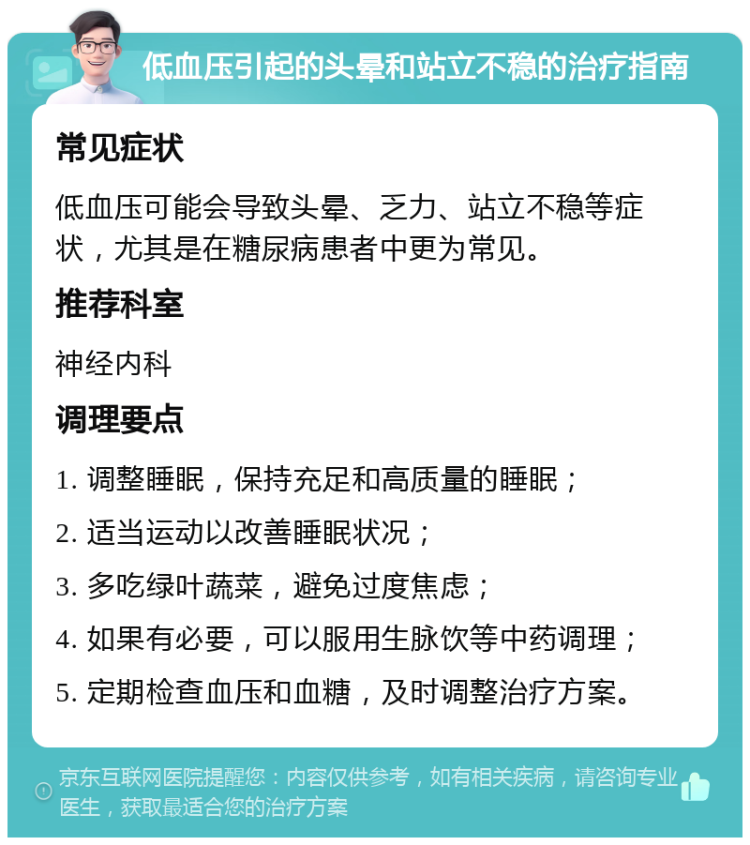 低血压引起的头晕和站立不稳的治疗指南 常见症状 低血压可能会导致头晕、乏力、站立不稳等症状，尤其是在糖尿病患者中更为常见。 推荐科室 神经内科 调理要点 1. 调整睡眠，保持充足和高质量的睡眠； 2. 适当运动以改善睡眠状况； 3. 多吃绿叶蔬菜，避免过度焦虑； 4. 如果有必要，可以服用生脉饮等中药调理； 5. 定期检查血压和血糖，及时调整治疗方案。