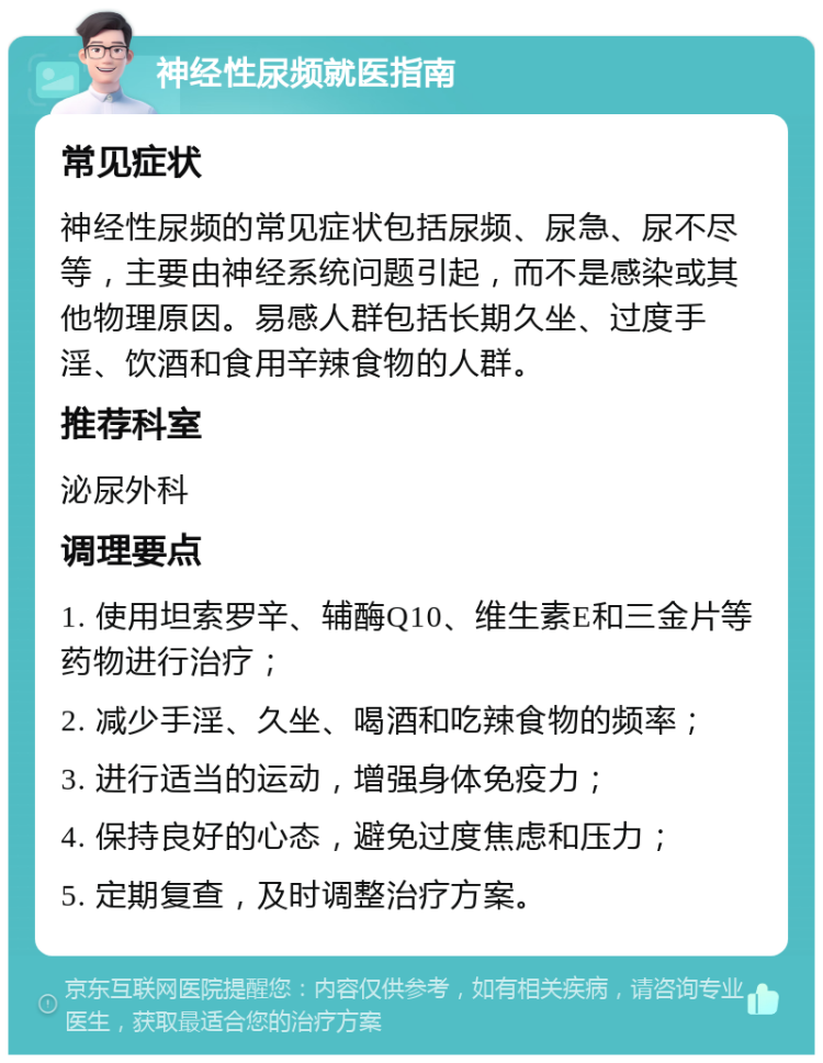 神经性尿频就医指南 常见症状 神经性尿频的常见症状包括尿频、尿急、尿不尽等，主要由神经系统问题引起，而不是感染或其他物理原因。易感人群包括长期久坐、过度手淫、饮酒和食用辛辣食物的人群。 推荐科室 泌尿外科 调理要点 1. 使用坦索罗辛、辅酶Q10、维生素E和三金片等药物进行治疗； 2. 减少手淫、久坐、喝酒和吃辣食物的频率； 3. 进行适当的运动，增强身体免疫力； 4. 保持良好的心态，避免过度焦虑和压力； 5. 定期复查，及时调整治疗方案。