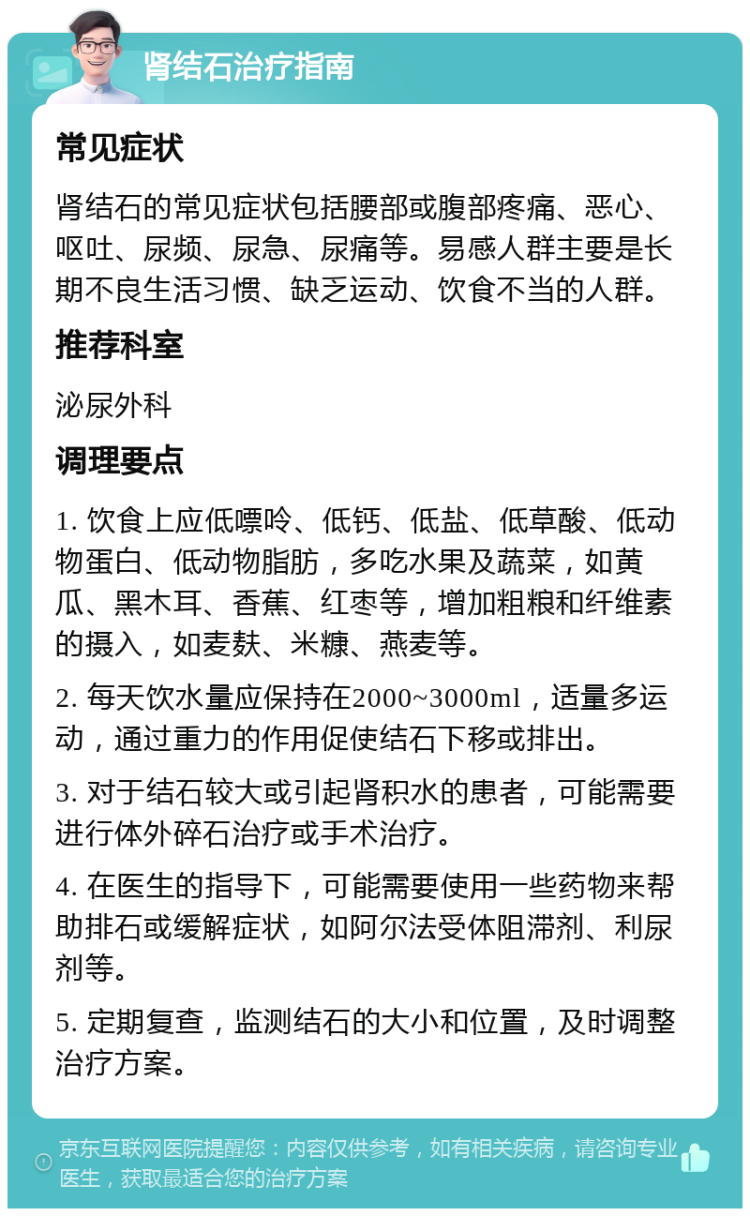 肾结石治疗指南 常见症状 肾结石的常见症状包括腰部或腹部疼痛、恶心、呕吐、尿频、尿急、尿痛等。易感人群主要是长期不良生活习惯、缺乏运动、饮食不当的人群。 推荐科室 泌尿外科 调理要点 1. 饮食上应低嘌呤、低钙、低盐、低草酸、低动物蛋白、低动物脂肪，多吃水果及蔬菜，如黄瓜、黑木耳、香蕉、红枣等，增加粗粮和纤维素的摄入，如麦麸、米糠、燕麦等。 2. 每天饮水量应保持在2000~3000ml，适量多运动，通过重力的作用促使结石下移或排出。 3. 对于结石较大或引起肾积水的患者，可能需要进行体外碎石治疗或手术治疗。 4. 在医生的指导下，可能需要使用一些药物来帮助排石或缓解症状，如阿尔法受体阻滞剂、利尿剂等。 5. 定期复查，监测结石的大小和位置，及时调整治疗方案。