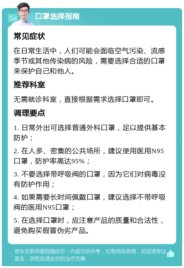 口罩选择指南 常见症状 在日常生活中，人们可能会面临空气污染、流感季节或其他传染病的风险，需要选择合适的口罩来保护自己和他人。 推荐科室 无需就诊科室，直接根据需求选择口罩即可。 调理要点 1. 日常外出可选择普通外科口罩，足以提供基本防护； 2. 在人多、密集的公共场所，建议使用医用N95口罩，防护率高达95%； 3. 不要选择带呼吸阀的口罩，因为它们对病毒没有防护作用； 4. 如果需要长时间佩戴口罩，建议选择不带呼吸阀的医用N95口罩； 5. 在选择口罩时，应注意产品的质量和合法性，避免购买假冒伪劣产品。