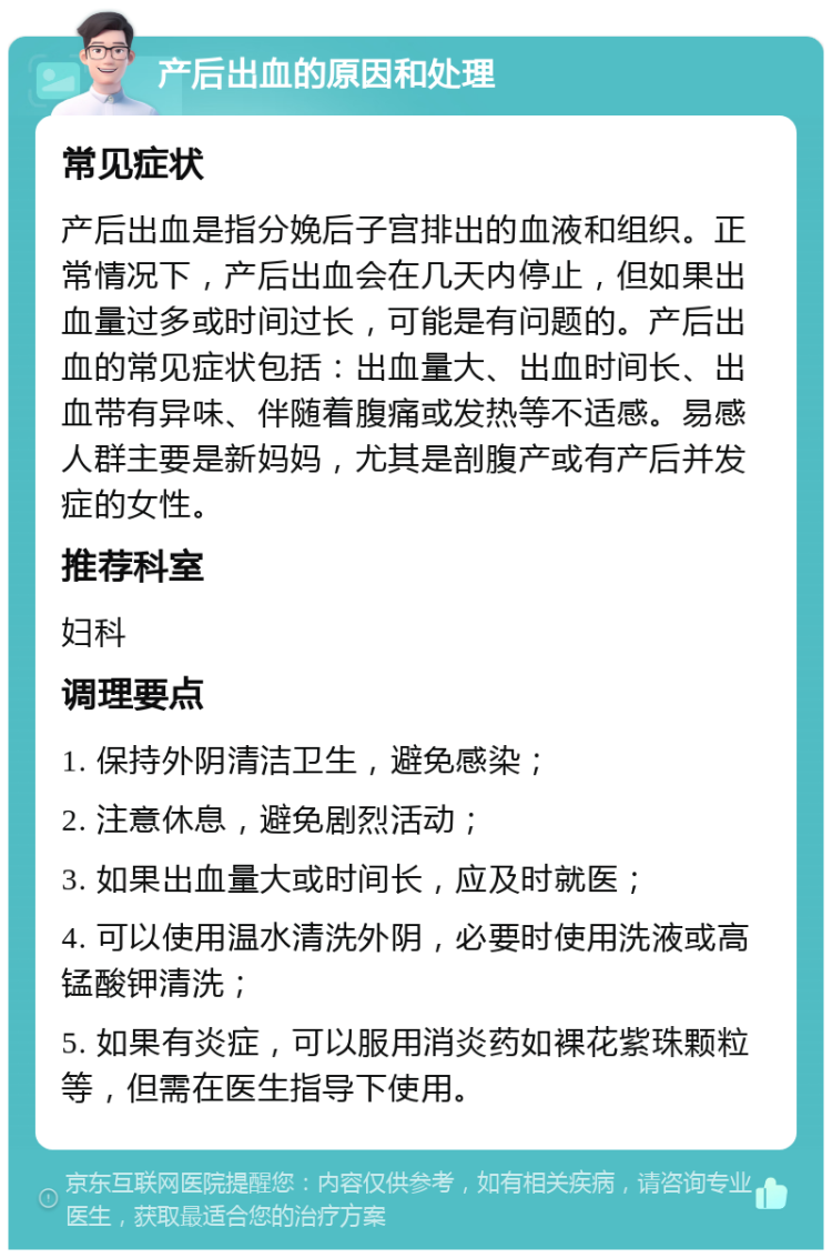 产后出血的原因和处理 常见症状 产后出血是指分娩后子宫排出的血液和组织。正常情况下，产后出血会在几天内停止，但如果出血量过多或时间过长，可能是有问题的。产后出血的常见症状包括：出血量大、出血时间长、出血带有异味、伴随着腹痛或发热等不适感。易感人群主要是新妈妈，尤其是剖腹产或有产后并发症的女性。 推荐科室 妇科 调理要点 1. 保持外阴清洁卫生，避免感染； 2. 注意休息，避免剧烈活动； 3. 如果出血量大或时间长，应及时就医； 4. 可以使用温水清洗外阴，必要时使用洗液或高锰酸钾清洗； 5. 如果有炎症，可以服用消炎药如裸花紫珠颗粒等，但需在医生指导下使用。