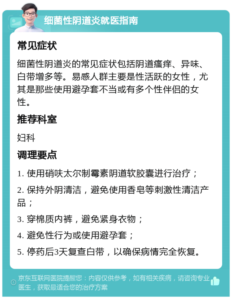 细菌性阴道炎就医指南 常见症状 细菌性阴道炎的常见症状包括阴道瘙痒、异味、白带增多等。易感人群主要是性活跃的女性，尤其是那些使用避孕套不当或有多个性伴侣的女性。 推荐科室 妇科 调理要点 1. 使用硝呋太尔制霉素阴道软胶囊进行治疗； 2. 保持外阴清洁，避免使用香皂等刺激性清洁产品； 3. 穿棉质内裤，避免紧身衣物； 4. 避免性行为或使用避孕套； 5. 停药后3天复查白带，以确保病情完全恢复。